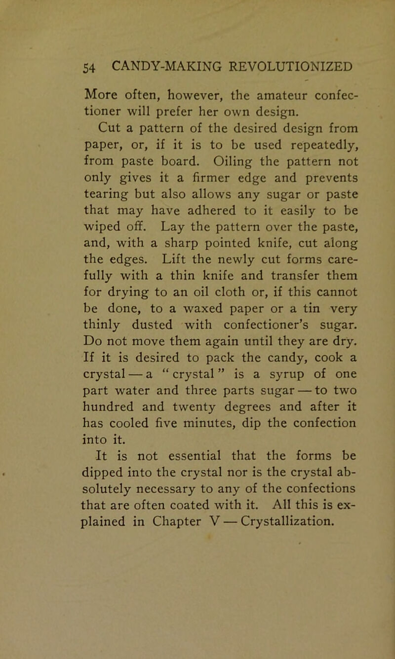 More often, however, the amateur confec- tioner will prefer her own design. Cut a pattern of the desired design from paper, or, if it is to be used repeatedly, from paste board. Oiling the pattern not only gives it a firmer edge and prevents tearing but also allows any sugar or paste that may have adhered to it easily to be wiped off. Lay the pattern over the paste, and, with a sharp pointed knife, cut along the edges. Lift the newly cut forms care- fully with a thin knife and transfer them for drying to an oil cloth or, if this cannot be done, to a waxed paper or a tin very thinly dusted with confectioner’s sugar. Do not move them again until they are dry. If it is desired to pack the candy, cook a crystal — a “ crystal ” is a syrup of one part water and three parts sugar — to two hundred and twenty degrees and after it has cooled five minutes, dip the confection into it. It is not essential that the forms be dipped into the crystal nor is the crystal ab- solutely necessary to any of the confections that are often coated with it. All this is ex- plained in Chapter V — Crystallization.
