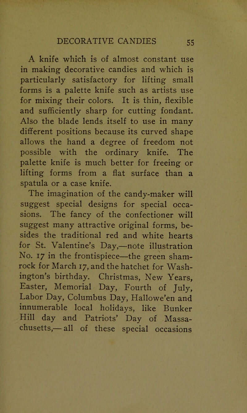 A knife which is of almost constant use in making decorative candies and which is particularly satisfactory for lifting small forms is a palette knife such as artists use for mixing their colors. It is thin, flexible and sufficiently sharp for cutting fondant. Also the blade lends itself to use in many different positions because its curved shape allows the hand a degree of freedom not possible with the ordinary knife. The palette knife is much better for freeing or lifting forms from a flat surface than a spatula or a case knife. The imagination of the candy-maker will suggest special designs for special occa- sions. The fancy of the confectioner will suggest many attractive original forms, be- sides the traditional red and white hearts for St. Valentine’s Day,—note illustration No. 17 in the frontispiece—the green sham- rock for March 17, and the hatchet for Wash- ington’s birthday. Christmas, New Years, Easter, Memorial Day, Fourth of July, Labor Day, Columbus Day, Hallowe’en and innumerable local holidays, like Bunker Hill day and Patriots’ Day of Massa- chusetts,— all of these special occasions