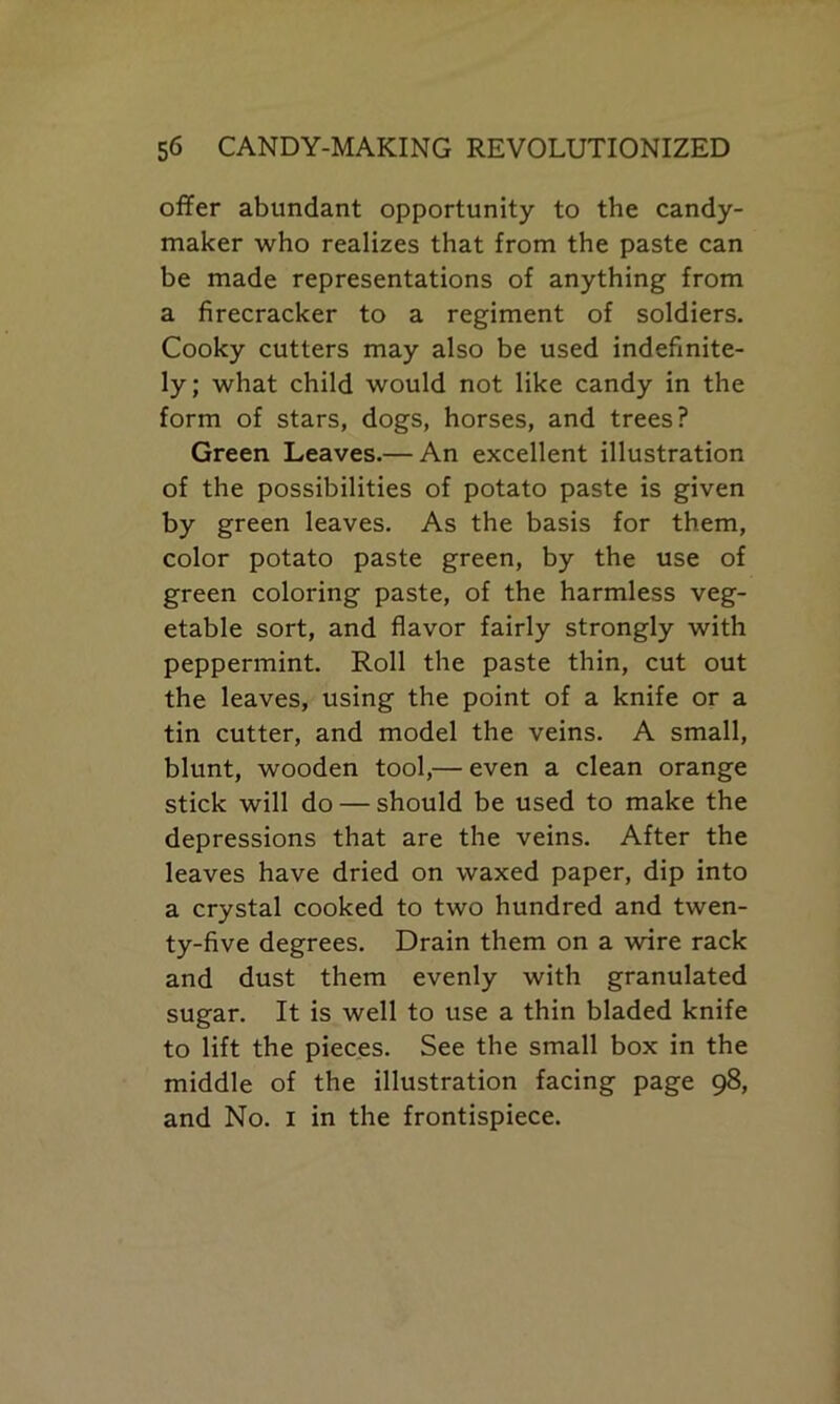 offer abundant opportunity to the candy- maker who realizes that from the paste can be made representations of anything from a firecracker to a regiment of soldiers. Cooky cutters may also be used indefinite- ly; what child would not like candy in the form of stars, dogs, horses, and trees? Green Leaves.— An excellent illustration of the possibilities of potato paste is given by green leaves. As the basis for them, color potato paste green, by the use of green coloring paste, of the harmless veg- etable sort, and flavor fairly strongly with peppermint. Roll the paste thin, cut out the leaves, using the point of a knife or a tin cutter, and model the veins. A small, blunt, wooden tool,— even a clean orange stick will do — should be used to make the depressions that are the veins. After the leaves have dried on waxed paper, dip into a crystal cooked to two hundred and twen- ty-five degrees. Drain them on a wire rack and dust them evenly with granulated sugar. It is well to use a thin bladed knife to lift the pieces. See the small box in the middle of the illustration facing page 98, and No. 1 in the frontispiece.