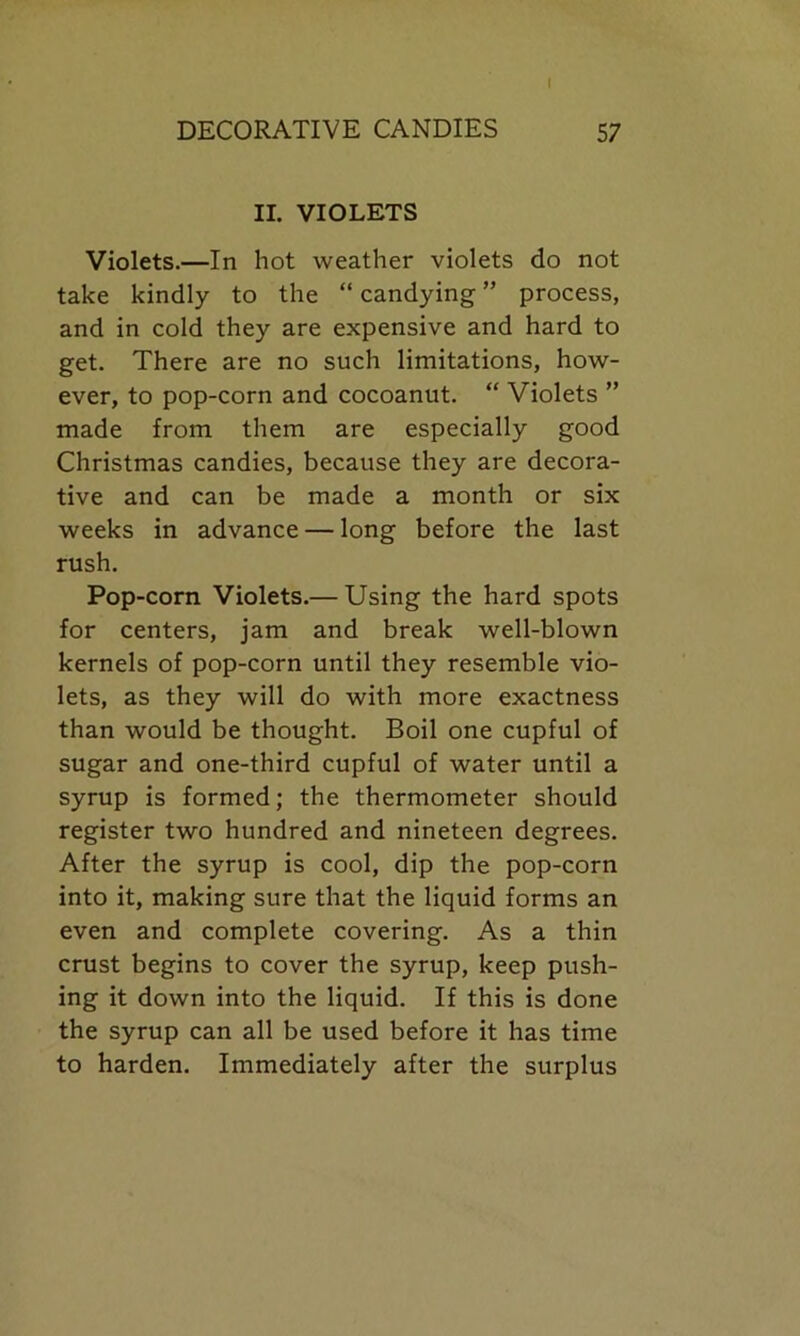 II. VIOLETS Violets.—In hot weather violets do not take kindly to the “ candying ” process, and in cold they are expensive and hard to get. There are no such limitations, how- ever, to pop-corn and cocoanut. “ Violets ” made from them are especially good Christmas candies, because they are decora- tive and can be made a month or six weeks in advance — long before the last rush. Pop-corn Violets.— Using the hard spots for centers, jam and break well-blown kernels of pop-corn until they resemble vio- lets, as they will do with more exactness than would be thought. Boil one cupful of sugar and one-third cupful of water until a syrup is formed; the thermometer should register two hundred and nineteen degrees. After the syrup is cool, dip the pop-corn into it, making sure that the liquid forms an even and complete covering. As a thin crust begins to cover the syrup, keep push- ing it down into the liquid. If this is done the syrup can all be used before it has time to harden. Immediately after the surplus