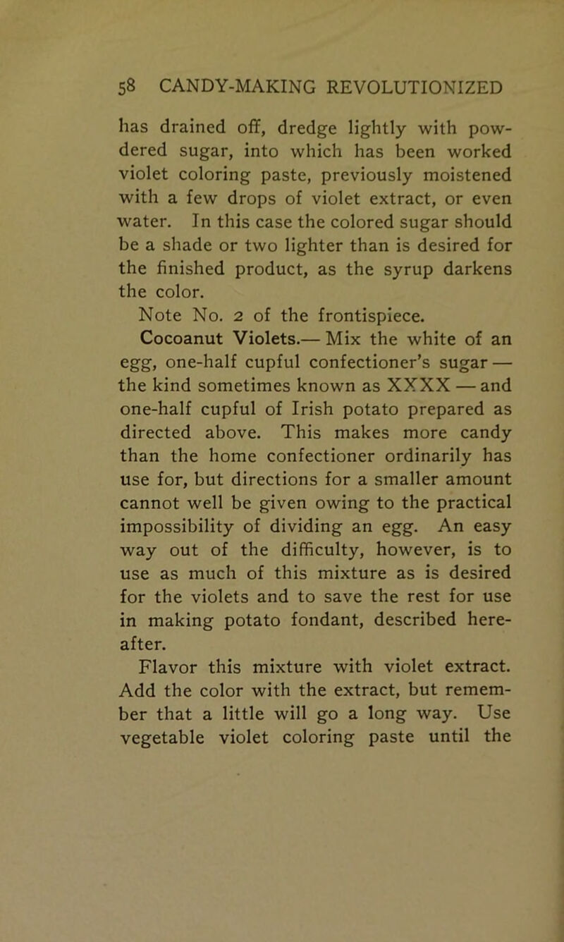 has drained off, dredge lightly with pow- dered sugar, into which has been worked violet coloring paste, previously moistened with a few drops of violet extract, or even water. In this case the colored sugar should be a shade or two lighter than is desired for the finished product, as the syrup darkens the color. Note No. 2 of the frontispiece. Cocoanut Violets.— Mix the white of an egg, one-half cupful confectioner’s sugar — the kind sometimes known as XXXX — and one-half cupful of Irish potato prepared as directed above. This makes more candy than the home confectioner ordinarily has use for, but directions for a smaller amount cannot well be given owing to the practical impossibility of dividing an egg. An easy way out of the difficulty, however, is to use as much of this mixture as is desired for the violets and to save the rest for use in making potato fondant, described here- after. Flavor this mixture with violet extract. Add the color with the extract, but remem- ber that a little will go a long way. Use vegetable violet coloring paste until the