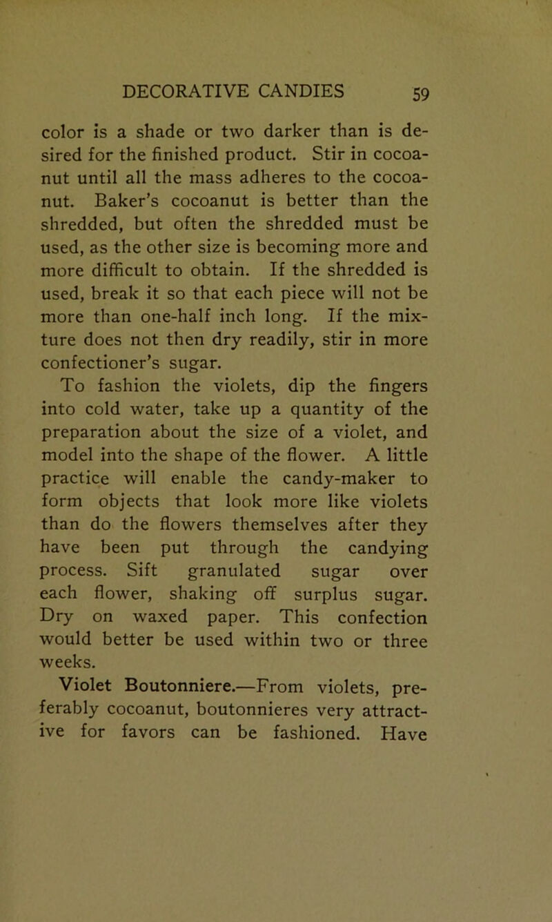color is a shade or two darker than is de- sired for the finished product. Stir in cocoa- nut until all the mass adheres to the cocoa- nut. Baker’s cocoanut is better than the shredded, but often the shredded must be used, as the other size is becoming more and more difficult to obtain. If the shredded is used, break it so that each piece will not be more than one-half inch long. If the mix- ture does not then dry readily, stir in more confectioner’s sugar. To fashion the violets, dip the fingers into cold water, take up a quantity of the preparation about the size of a violet, and model into the shape of the flower. A little practice will enable the candy-maker to form objects that look more like violets than do the flowers themselves after they have been put through the candying process. Sift granulated sugar over each flower, shaking off surplus sugar. Dry on waxed paper. This confection would better be used within two or three weeks. Violet Boutonniere.—From violets, pre- ferably cocoanut, boutonnieres very attract- ive for favors can be fashioned. Have