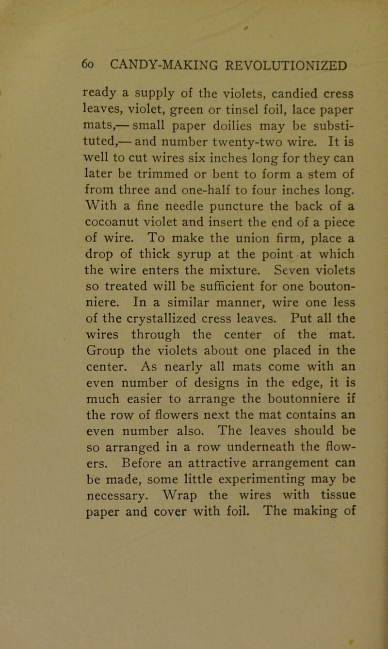 ready a supply of the violets, candied cress leaves, violet, green or tinsel foil, lace paper mats,— small paper doilies may be substi- tuted,— and number twenty-two wire. It is well to cut wires six inches long for they can later be trimmed or bent to form a stem of from three and one-half to four inches long. With a fine needle puncture the back of a cocoanut violet and insert the end of a piece of wire. To make the union firm, place a drop of thick syrup at the point at which the wire enters the mixture. Seven violets so treated will be sufficient for one bouton- niere. In a similar manner, wire one less of the crystallized cress leaves. Put all the wires through the center of the mat. Group the violets about one placed in the center. As nearly all mats come with an even number of designs in the edge, it is much easier to arrange the boutonniere if the row of flowers next the mat contains an even number also. The leaves should be so arranged in a row underneath the flow- ers. Before an attractive arrangement can be made, some little experimenting may be necessary. Wrap the wires with tissue paper and cover with foil. The making of