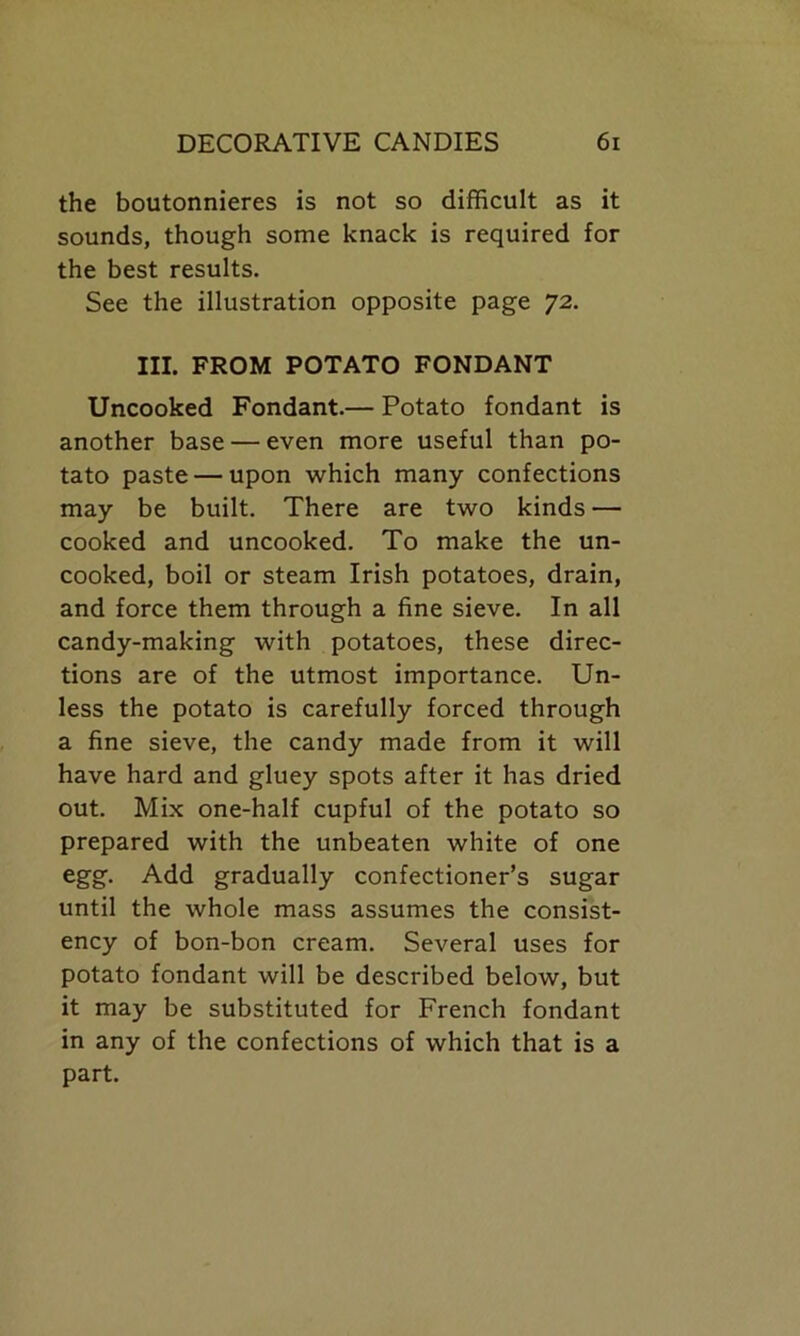 the boutonnieres is not so difficult as it sounds, though some knack is required for the best results. See the illustration opposite page 72. III. FROM POTATO FONDANT Uncooked Fondant.— Potato fondant is another base — even more useful than po- tato paste — upon which many confections may be built. There are two kinds — cooked and uncooked. To make the un- cooked, boil or steam Irish potatoes, drain, and force them through a fine sieve. In all candy-making with potatoes, these direc- tions are of the utmost importance. Un- less the potato is carefully forced through a fine sieve, the candy made from it will have hard and gluey spots after it has dried out. Mix one-half cupful of the potato so prepared with the unbeaten white of one egg. Add gradually confectioner’s sugar until the whole mass assumes the consist- ency of bon-bon cream. Several uses for potato fondant will be described below, but it may be substituted for French fondant in any of the confections of which that is a part.