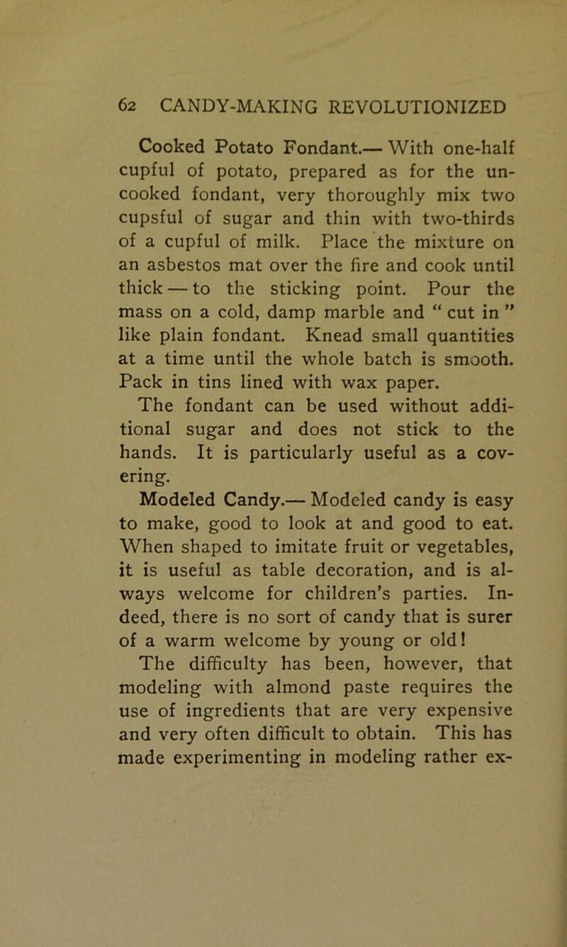 Cooked Potato Fondant.— With one-half cupful of potato, prepared as for the un- cooked fondant, very thoroughly mix two cupsful of sugar and thin with two-thirds of a cupful of milk. Place the mixture on an asbestos mat over the fire and cook until thick — to the sticking point. Pour the mass on a cold, damp marble and “ cut in ” like plain fondant. Knead small quantities at a time until the whole batch is smooth. Pack in tins lined with wax paper. The fondant can be used without addi- tional sugar and does not stick to the hands. It is particularly useful as a cov- ering. Modeled Candy.— Modeled candy is easy to make, good to look at and good to eat. When shaped to imitate fruit or vegetables, it is useful as table decoration, and is al- ways welcome for children’s parties. In- deed, there is no sort of candy that is surer of a warm welcome by young or old! The difficulty has been, however, that modeling with almond paste requires the use of ingredients that are very expensive and very often difficult to obtain. This has made experimenting in modeling rather ex-
