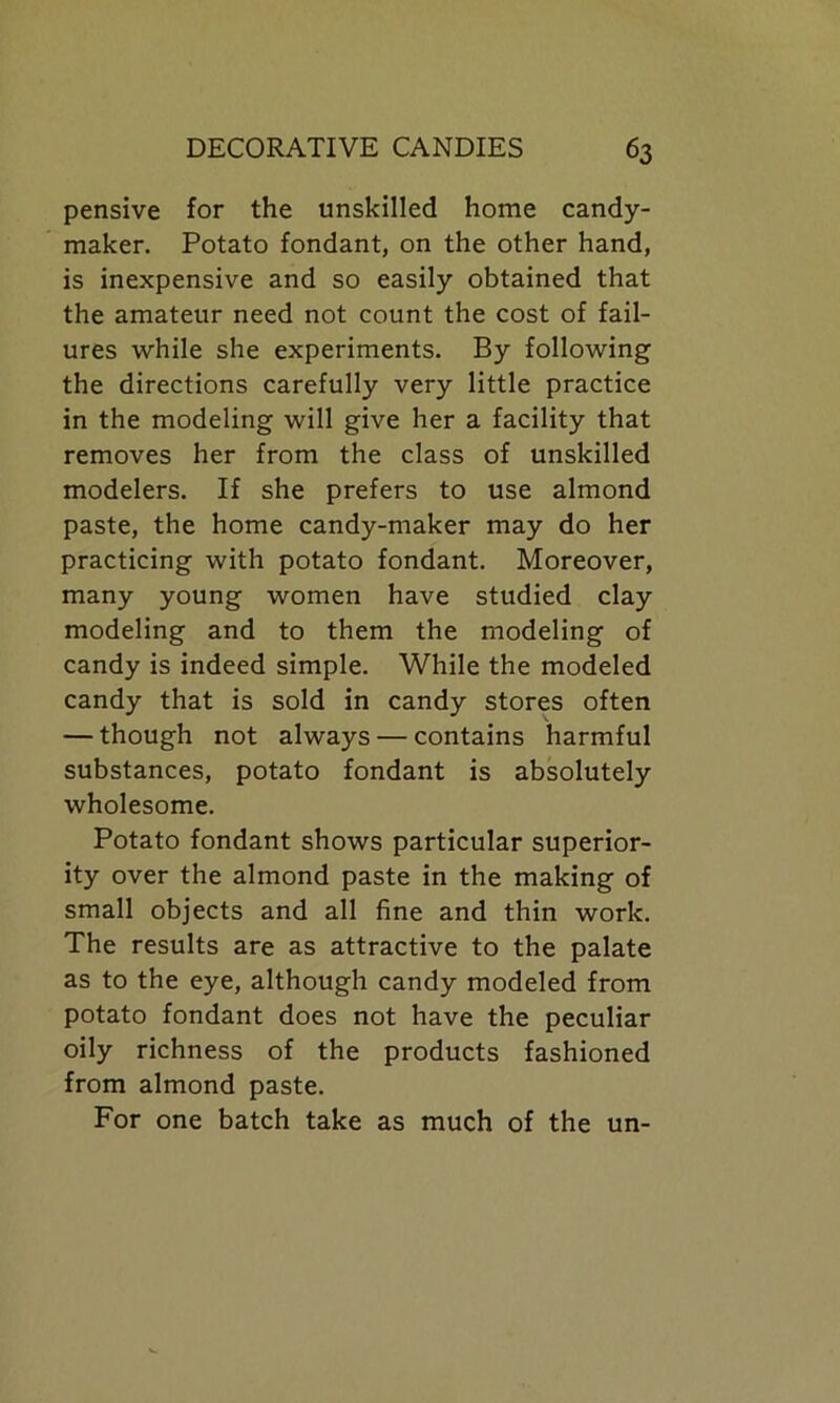 pensive for the unskilled home candy- maker. Potato fondant, on the other hand, is inexpensive and so easily obtained that the amateur need not count the cost of fail- ures while she experiments. By following the directions carefully very little practice in the modeling will give her a facility that removes her from the class of unskilled modelers. If she prefers to use almond paste, the home candy-maker may do her practicing with potato fondant. Moreover, many young women have studied clay modeling and to them the modeling of candy is indeed simple. While the modeled candy that is sold in candy stores often — though not always — contains harmful substances, potato fondant is absolutely wholesome. Potato fondant shows particular superior- ity over the almond paste in the making of small objects and all fine and thin work. The results are as attractive to the palate as to the eye, although candy modeled from potato fondant does not have the peculiar oily richness of the products fashioned from almond paste. For one batch take as much of the un-