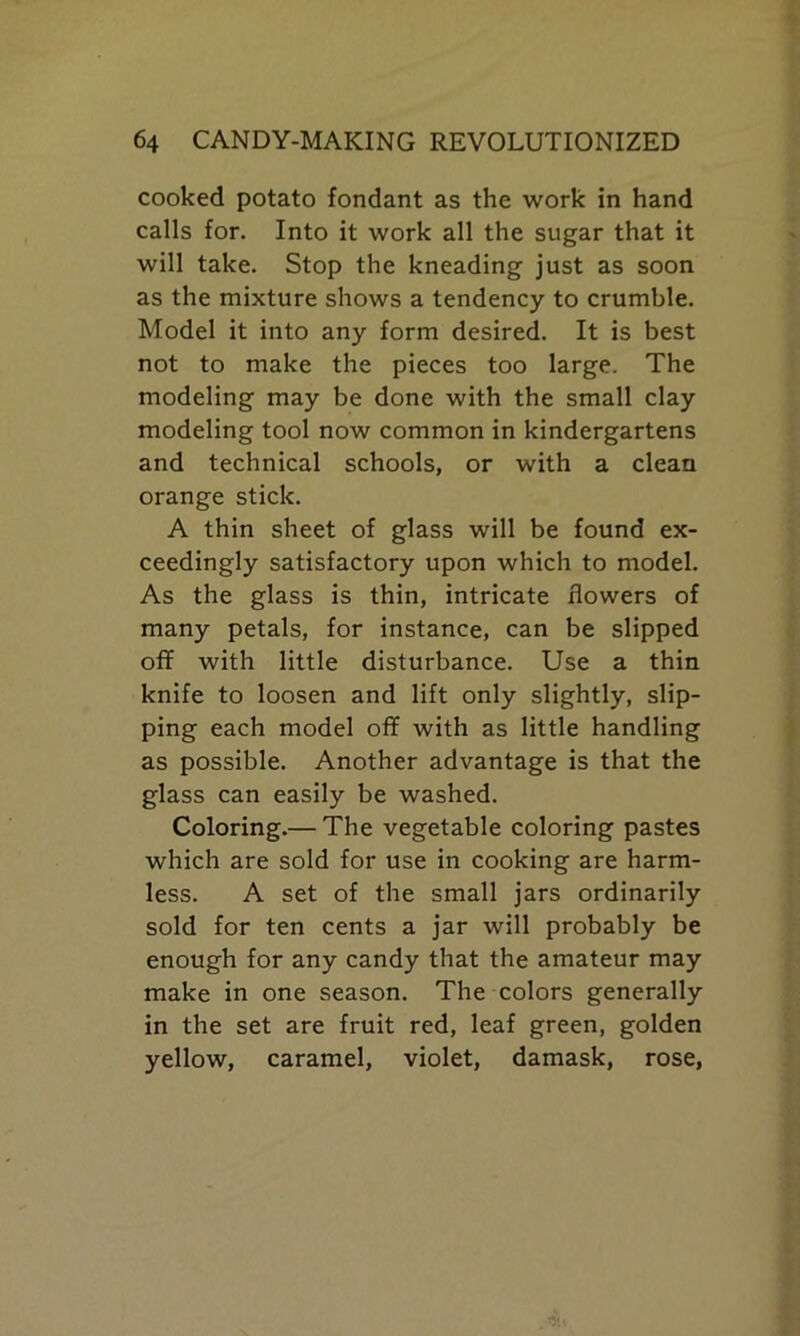 cooked potato fondant as the work in hand calls for. Into it work all the sugar that it will take. Stop the kneading just as soon as the mixture shows a tendency to crumble. Model it into any form desired. It is best not to make the pieces too large. The modeling may be done with the small clay modeling tool now common in kindergartens and technical schools, or with a clean orange stick. A thin sheet of glass will be found ex- ceedingly satisfactory upon which to model. As the glass is thin, intricate flowers of many petals, for instance, can be slipped off with little disturbance. Use a thin knife to loosen and lift only slightly, slip- ping each model off with as little handling as possible. Another advantage is that the glass can easily be washed. Coloring.— The vegetable coloring pastes which are sold for use in cooking are harm- less. A set of the small jars ordinarily sold for ten cents a jar will probably be enough for any candy that the amateur may make in one season. The colors generally in the set are fruit red, leaf green, golden yellow, caramel, violet, damask, rose,