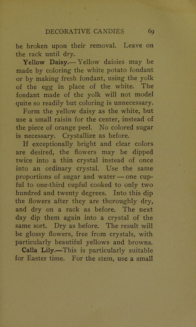 be broken upon their removal. Leave on the rack until dry. Yellow Daisy.— Yellow daisies may be made by coloring the white potato fondant or by making fresh fondant, using the yolk of the egg in place of the white. The fondant made of the yolk will not model quite so readily but coloring is unnecessary. Form the yellow daisy as the white, but use a small raisin for the center, instead of the piece of orange peel. No colored sugar is necessary. Crystallize as before. If exceptionally bright and clear colors are desired, the flowers may be dipped twice into a thin crystal instead of once into an ordinary crystal. Use the same proportions of sugar and water — one cup- ful to one-third cupful cooked to only two hundred and twenty degrees. Into this dip the flowers after they are thoroughly dry, and dry on a rack as before. The next day dip them again into a crystal of the same sort. Dry as before. The result will be glossy flowers, free from crystals, with particularly beautiful yellows and browns. Calla Lily.—This is particularly suitable for Easter time. For the stem, use a small
