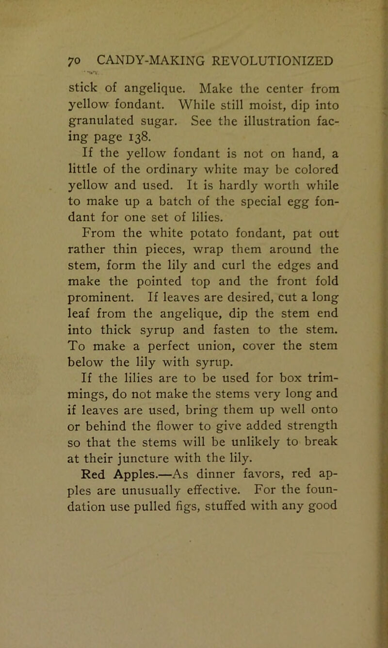 * vv. stick of angelique. Make the center from yellow fondant. While still moist, dip into granulated sugar. See the illustration fac- ing page 138. If the yellow fondant is not on hand, a little of the ordinary white may be colored yellow and used. It is hardly worth while to make up a batch of the special egg fon- dant for one set of lilies. From the white potato fondant, pat out rather thin pieces, wrap them around the stem, form the lily and curl the edges and make the pointed top and the front fold prominent. If leaves are desired, cut a long leaf from the angelique, dip the stem end into thick syrup and fasten to the stem. To make a perfect union, cover the stem below the lily with syrup. If the lilies are to be used for box trim- mings, do not make the stems very long and if leaves are used, bring them up well onto or behind the flower to give added strength so that the stems will be unlikely to break at their juncture with the lily. Red Apples.—As dinner favors, red ap- ples are unusually effective. For the foun- dation use pulled figs, stuffed with any good
