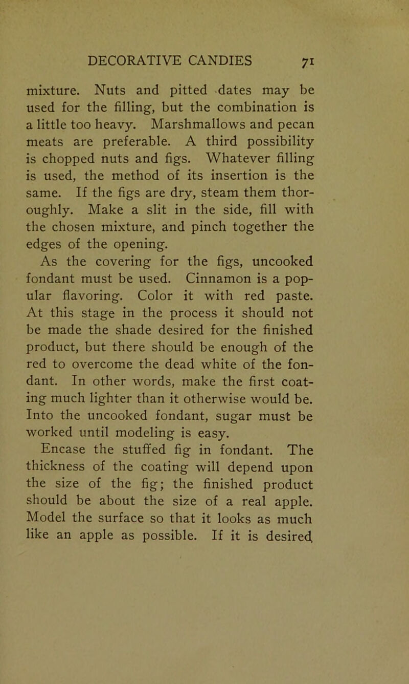 mixture. Nuts and pitted dates may be used for the filling, but the combination is a little too heavy. Marshmallows and pecan meats are preferable. A third possibility is chopped nuts and figs. Whatever filling is used, the method of its insertion is the same. If the figs are dry, steam them thor- oughly. Make a slit in the side, fill with the chosen mixture, and pinch together the edges of the opening. As the covering for the figs, uncooked fondant must be used. Cinnamon is a pop- ular flavoring. Color it with red paste. At this stage in the process it should not be made the shade desired for the finished product, but there should be enough of the red to overcome the dead white of the fon- dant. In other words, make the first coat- ing much lighter than it otherwise would be. Into the uncooked fondant, sugar must be worked until modeling is easy. Encase the stuffed fig in fondant. The thickness of the coating will depend upon the size of the fig; the finished product should be about the size of a real apple. Model the surface so that it looks as much like an apple as possible. If it is desired,