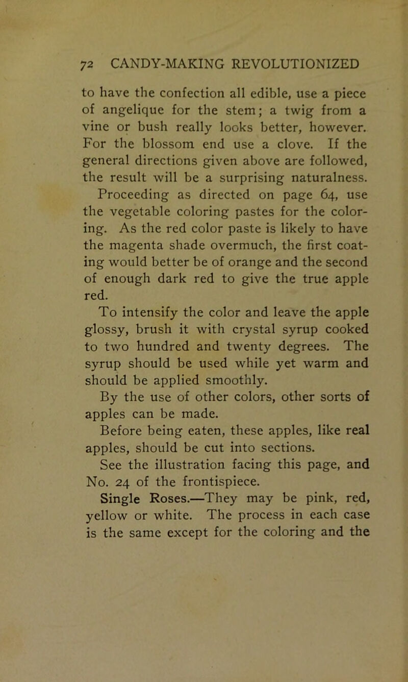 to have the confection all edible, use a piece of angelique for the stem; a twig from a vine or bush really looks better, however. For the blossom end use a clove. If the general directions given above are followed, the result will be a surprising naturalness. Proceeding as directed on page 64, use the vegetable coloring pastes for the color- ing. As the red color paste is likely to have the magenta shade overmuch, the first coat- ing would better be of orange and the second of enough dark red to give the true apple red. To intensify the color and leave the apple glossy, brush it with crystal syrup cooked to two hundred and twenty degrees. The syrup should be used while yet warm and should be applied smoothly. By the use of other colors, other sorts of apples can be made. Before being eaten, these apples, like real apples, should be cut into sections. See the illustration facing this page, and No. 24 of the frontispiece. Single Roses.—They may be pink, red, yellow or white. The process in each case is the same except for the coloring and the