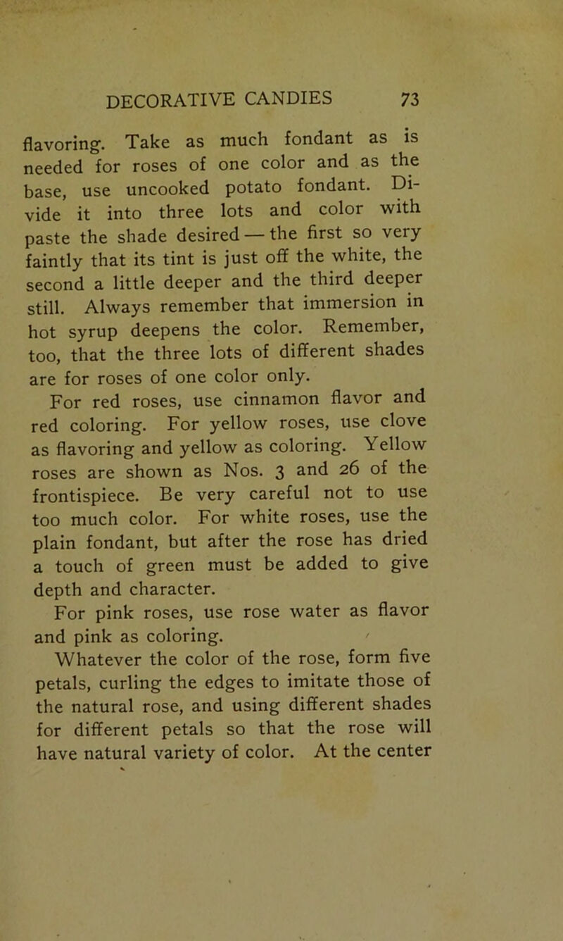 flavoring. Take as much fondant as is needed for roses of one color and as the base, use uncooked potato fondant. Di- vide it into three lots and color with paste the shade desired — the first so very faintly that its tint is just off the white, the second a little deeper and the third deeper still. Always remember that immersion in hot syrup deepens the color. Remember, too, that the three lots of different shades are for roses of one color only. For red roses, use cinnamon flavor and red coloring. For yellow roses, use clove as flavoring and yellow as coloring. Yellow roses are shown as Nos. 3 and the frontispiece. Be very careful not to use too much color. For white roses, use the plain fondant, but after the rose has dried a touch of green must be added to give depth and character. For pink roses, use rose water as flavor and pink as coloring. Whatever the color of the rose, form five petals, curling the edges to imitate those of the natural rose, and using different shades for different petals so that the rose will have natural variety of color. At the center