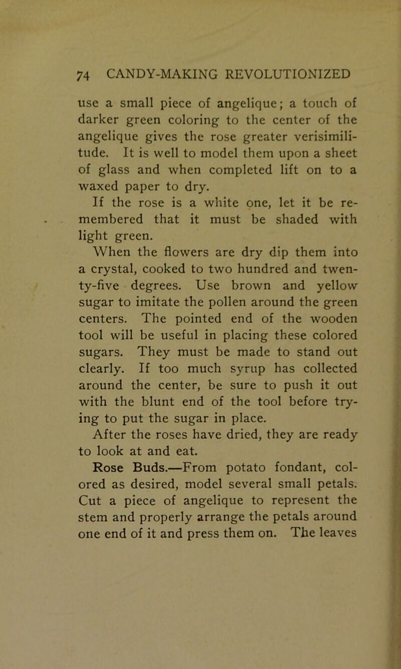 use a small piece of angelique; a touch of darker green coloring to the center of the angelique gives the rose greater verisimili- tude. It is well to model them upon a sheet of glass and when completed lift on to a waxed paper to dry. If the rose is a white one, let it be re- membered that it must be shaded with light green. When the flowers are dry dip them into a crystal, cooked to two hundred and twen- ty-five degrees. Use brown and yellow sugar to imitate the pollen around the green centers. The pointed end of the wooden tool will be useful in placing these colored sugars. They must be made to stand out clearly. If too much syrup has collected around the center, be sure to push it out with the blunt end of the tool before try- ing to put the sugar in place. After the roses have dried, they are ready to look at and eat. Rose Buds.—From potato fondant, col- ored as desired, model several small petals. Cut a piece of angelique to represent the stem and properly arrange the petals around one end of it and press them on. The leaves