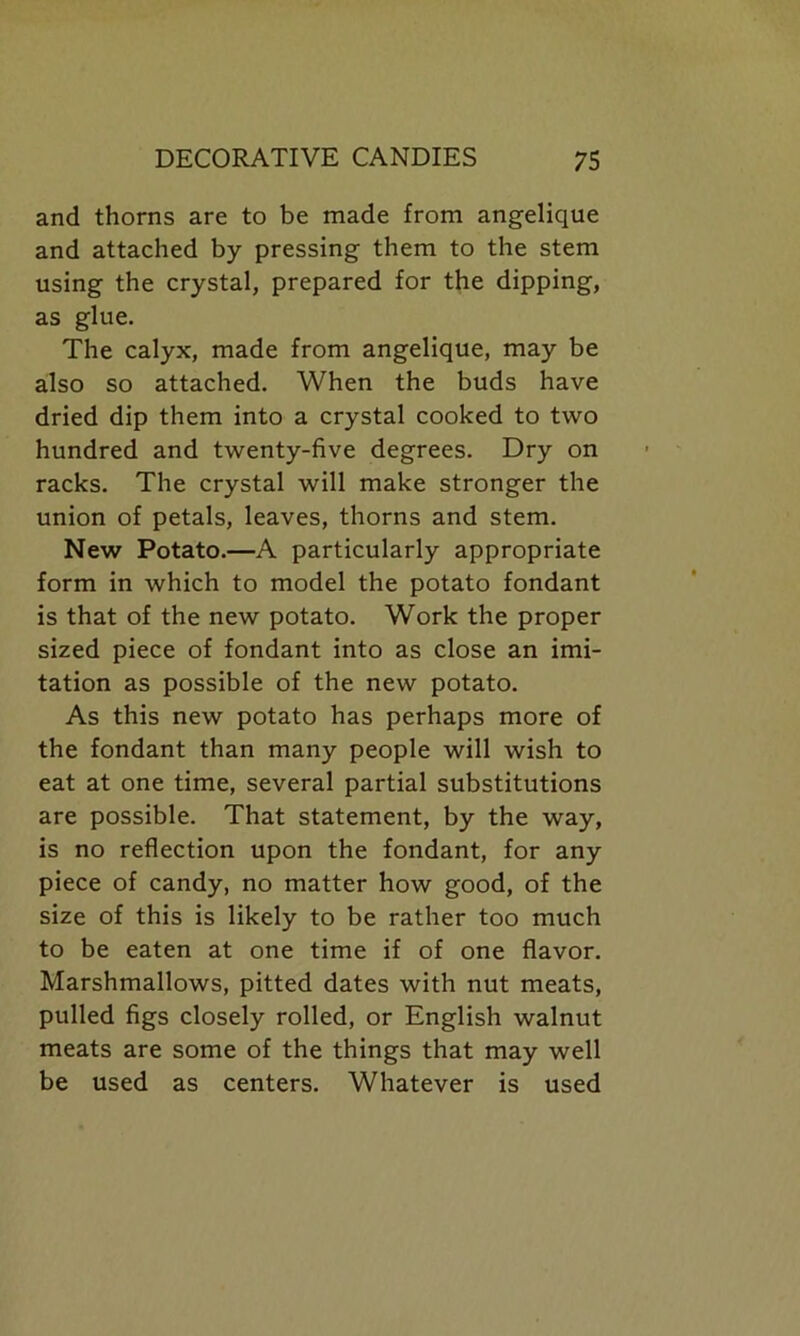 and thorns are to be made from angelique and attached by pressing them to the stem using the crystal, prepared for the dipping, as glue. The calyx, made from angelique, may be also so attached. When the buds have dried dip them into a crystal cooked to two hundred and twenty-five degrees. Dry on racks. The crystal will make stronger the union of petals, leaves, thorns and stem. New Potato.—A particularly appropriate form in which to model the potato fondant is that of the new potato. Work the proper sized piece of fondant into as close an imi- tation as possible of the new potato. As this new potato has perhaps more of the fondant than many people will wish to eat at one time, several partial substitutions are possible. That statement, by the way, is no reflection upon the fondant, for any piece of candy, no matter how good, of the size of this is likely to be rather too much to be eaten at one time if of one flavor. Marshmallows, pitted dates with nut meats, pulled figs closely rolled, or English walnut meats are some of the things that may well be used as centers. Whatever is used