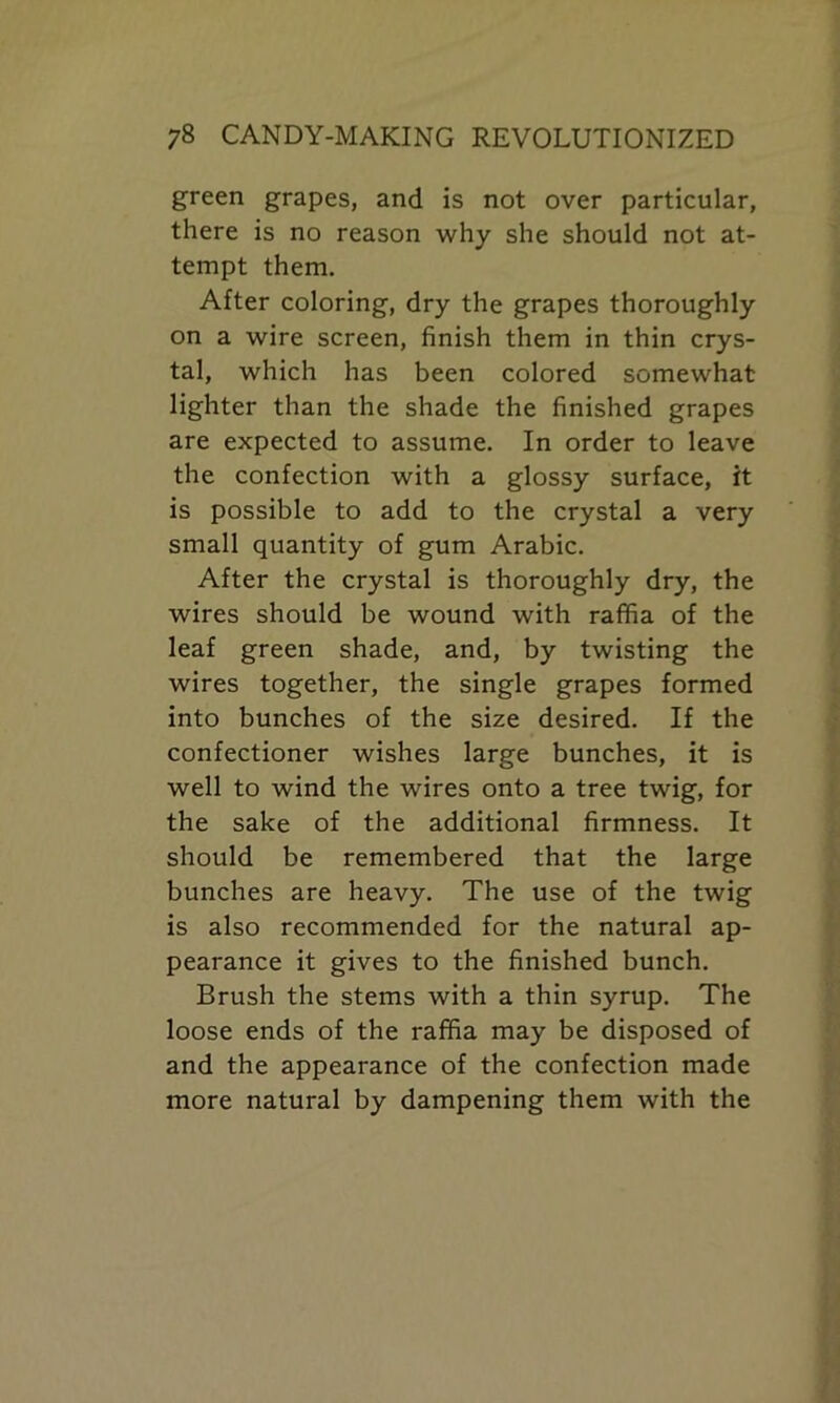 green grapes, and is not over particular, there is no reason why she should not at- tempt them. After coloring, dry the grapes thoroughly on a wire screen, finish them in thin crys- tal, which has been colored somewhat- lighter than the shade the finished grapes are expected to assume. In order to leave the confection with a glossy surface, it is possible to add to the crystal a very small quantity of gum Arabic. After the crystal is thoroughly dry, the wires should be wound with raffia of the leaf green shade, and, by twisting the wires together, the single grapes formed into bunches of the size desired. If the confectioner wishes large bunches, it is well to wind the wires onto a tree twig, for the sake of the additional firmness. It should be remembered that the large bunches are heavy. The use of the twig is also recommended for the natural ap- pearance it gives to the finished bunch. Brush the stems with a thin syrup. The loose ends of the raffia may be disposed of and the appearance of the confection made more natural by dampening them with the