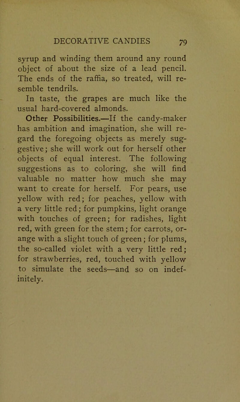 syrup and winding them around any round object of about the size of a lead pencil. The ends of the raffia, so treated, will re- semble tendrils. In taste, the grapes are much like the usual hard-covered almonds. Other Possibilities.—If the candy-maker has ambition and imagination, she will re- gard the foregoing objects as merely sug- gestive; she will work out for herself other objects of equal interest. The following suggestions as to coloring, she will find valuable no matter how much she may want to create for herself. For pears, use yellow with red; for peaches, yellow with a very little red; for pumpkins, light orange with touches of green; for radishes, light red, with green for the stem; for carrots, or- ange with a slight touch of green ; for plums, the so-called violet with a very little red; for strawberries, red, touched with yellow to simulate the seeds—and so on indef- initely.