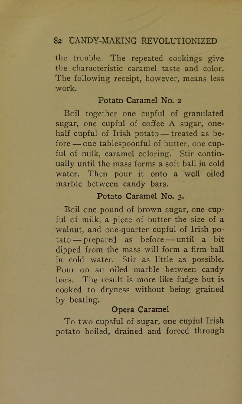 the trouble. The repeated cookings give the characteristic caramel taste and color. The following receipt, however, means less work. Potato Caramel No. 2 Boil together one cupful of granulated sugar, one cupful of coffee A sugar, one- half cupful of Irish potato — treated as be- fore — one tablespoonful of butter, one cup- ful of milk, caramel coloring. Stir contin- ually until the mass forms a soft ball in cold water. Then pour it onto a well oiled marble between candy bars. Potato Caramel No. 3. Boil one pound of brown sugar, one cup- ful of milk, a piece of butter the size of a walnut, and one-quarter cupful of Irish po- tato — prepared as before — until a bit dipped from the mass will form a firm ball in cold water. Stir as little as possible. Pour on an oiled marble between candy bars. The result is more like fudge but is cooked to dryness without being grained by beating. Opera Caramel To two cupsful of sugar, one cupful Irish potato boiled, drained and forced through