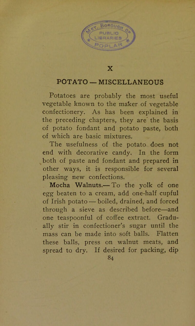 POTATO — MISCELLANEOUS Potatoes are probably the most useful vegetable known to the maker of vegetable confectionery. As has been explained in the preceding chapters, they are the basis of potato fondant and potato paste, both of which are basic mixtures. The usefulness of the potato does not end with decorative candy. In the form both of paste and fondant and prepared in other ways, it is responsible for several pleasing new confections. Mocha Walnuts.— To the yolk of one egg beaten to a cream, add one-half cupful of Irish potato — boiled, drained, and forced through a sieve as described before—and one teaspoonful of coffee extract. Gradu- ally stir in confectioner’s sugar until the mass can be made into soft balls. Flatten these balls, press on walnut meats, and spread to dry. If desired for packing, dip