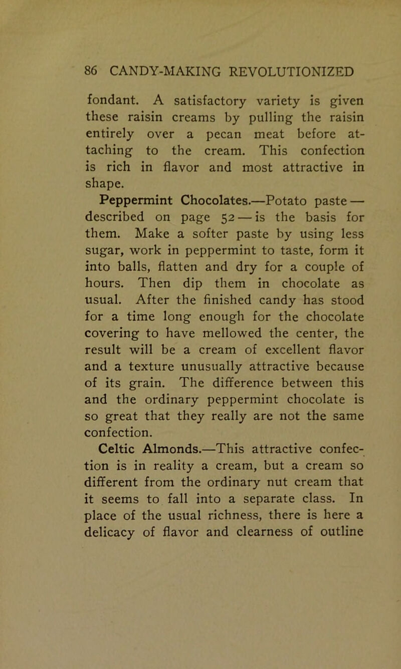 fondant. A satisfactory variety is given these raisin creams by pulling the raisin entirely over a pecan meat before at- taching to the cream. This confection is rich in flavor and most attractive in shape. Peppermint Chocolates.—Potato paste — described on page 52 — is the basis for them. Make a softer paste by using less sugar, work in peppermint to taste, form it into balls, flatten and dry for a couple of hours. Then dip them in chocolate as usual. After the finished candy has stood for a time long enough for the chocolate covering to have mellowed the center, the result will be a cream of excellent flavor and a texture unusually attractive because of its grain. The difference between this and the ordinary peppermint chocolate is so great that they really are not the same confection. Celtic Almonds.—This attractive confec- tion is in reality a cream, but a cream so different from the ordinary nut cream that it seems to fall into a separate class. In place of the usual richness, there is here a delicacy of flavor and clearness of outline