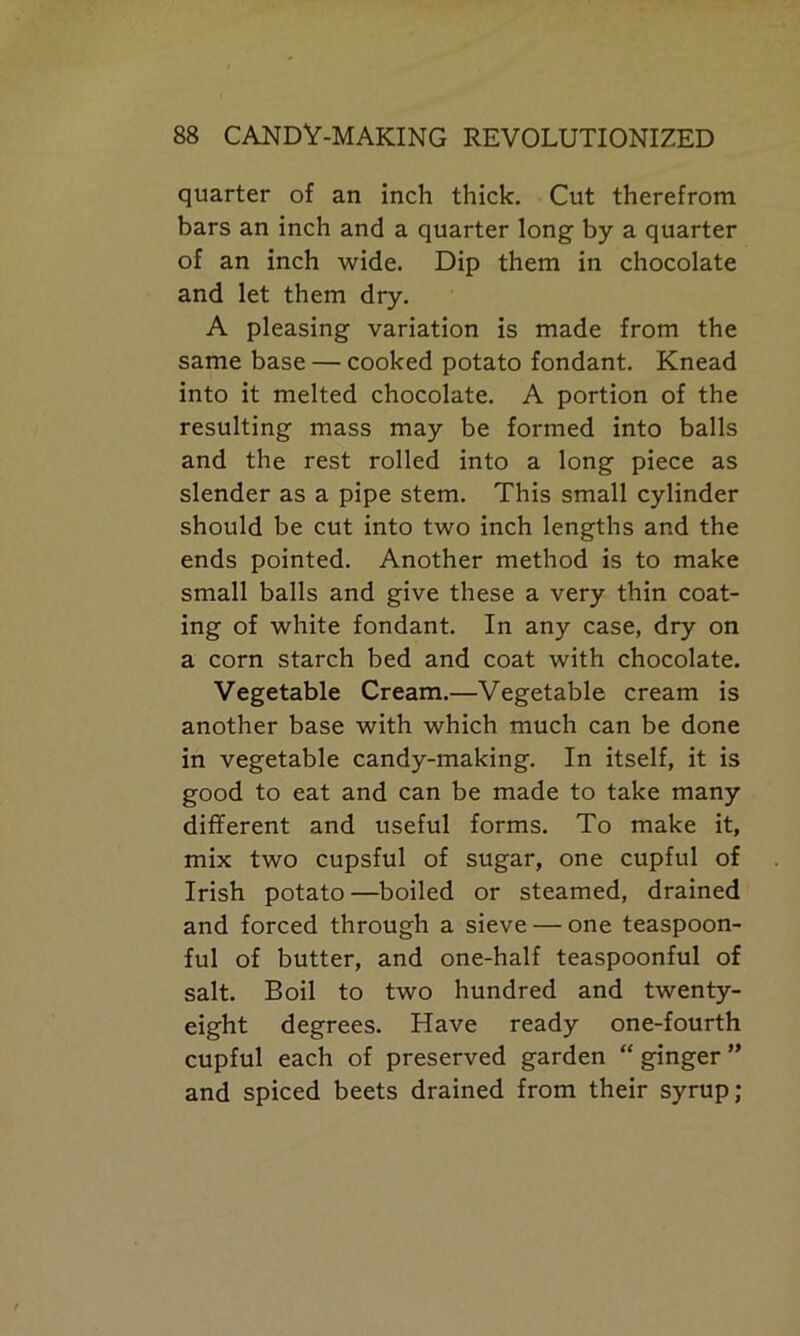 quarter of an inch thick. Cut therefrom bars an inch and a quarter long by a quarter of an inch wide. Dip them in chocolate and let them dry. A pleasing variation is made from the same base — cooked potato fondant. Knead into it melted chocolate. A portion of the resulting mass may be formed into balls and the rest rolled into a long piece as slender as a pipe stem. This small cylinder should be cut into two inch lengths and the ends pointed. Another method is to make small balls and give these a very thin coat- ing of white fondant. In any case, dry on a corn starch bed and coat with chocolate. Vegetable Cream.—Vegetable cream is another base with which much can be done in vegetable candy-making. In itself, it is good to eat and can be made to take many different and useful forms. To make it, mix two cupsful of sugar, one cupful of Irish potato—boiled or steamed, drained and forced through a sieve — one teaspoon- ful of butter, and one-half teaspoonful of salt. Boil to two hundred and twenty- eight degrees. Have ready one-fourth cupful each of preserved garden “ ginger ” and spiced beets drained from their syrup;