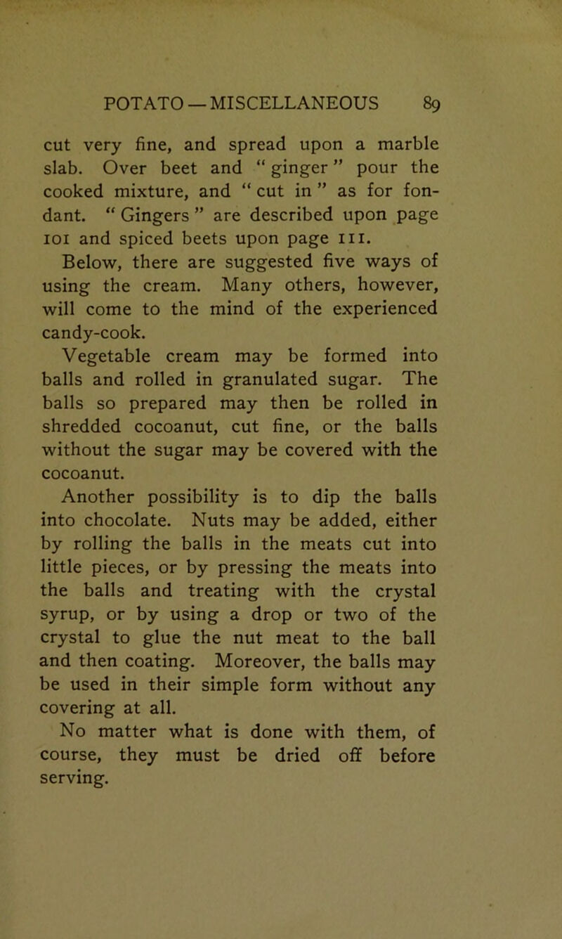 cut very fine, and spread upon a marble slab. Over beet and “ ginger ” pour the cooked mixture, and “ cut in ” as for fon- dant. “ Gingers ” are described upon page 101 and spiced beets upon page III. Below, there are suggested five ways of using the cream. Many others, however, will come to the mind of the experienced candy-cook. Vegetable cream may be formed into balls and rolled in granulated sugar. The balls so prepared may then be rolled in shredded cocoanut, cut fine, or the balls without the sugar may be covered with the cocoanut. Another possibility is to dip the balls into chocolate. Nuts may be added, either by rolling the balls in the meats cut into little pieces, or by pressing the meats into the balls and treating with the crystal syrup, or by using a drop or two of the crystal to glue the nut meat to the ball and then coating. Moreover, the balls may be used in their simple form without any covering at all. No matter what is done with them, of course, they must be dried off before serving.