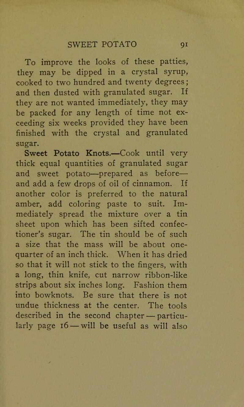 To improve the looks of these patties, they may be dipped in a crystal syrup, cooked to two hundred and twenty degrees; and then dusted with granulated sugar. If they are not wanted immediately, they may be packed for any length of time not ex- ceeding six weeks provided they have been finished with the crystal and granulated sugar. Sweet Potato Knots.—Cook until very thick equal quantities of granulated sugar and sweet potato—prepared as before— and add a few drops of oil of cinnamon. If another color is preferred to the natural amber, add coloring paste to suit. Im- mediately spread the mixture over a tin sheet upon which has been sifted confec- tioner’s sugar. The tin should be of such a size that the mass will be about one- quarter of an inch thick. When it has dried so that it will not stick to the fingers, with a long, thin knife, cut narrow ribbon-like strips about six inches long. Fashion them into bowknots. Be sure that there is not undue thickness at the center. The tools described in the second chapter — particu- larly page 16 — will be useful as will also