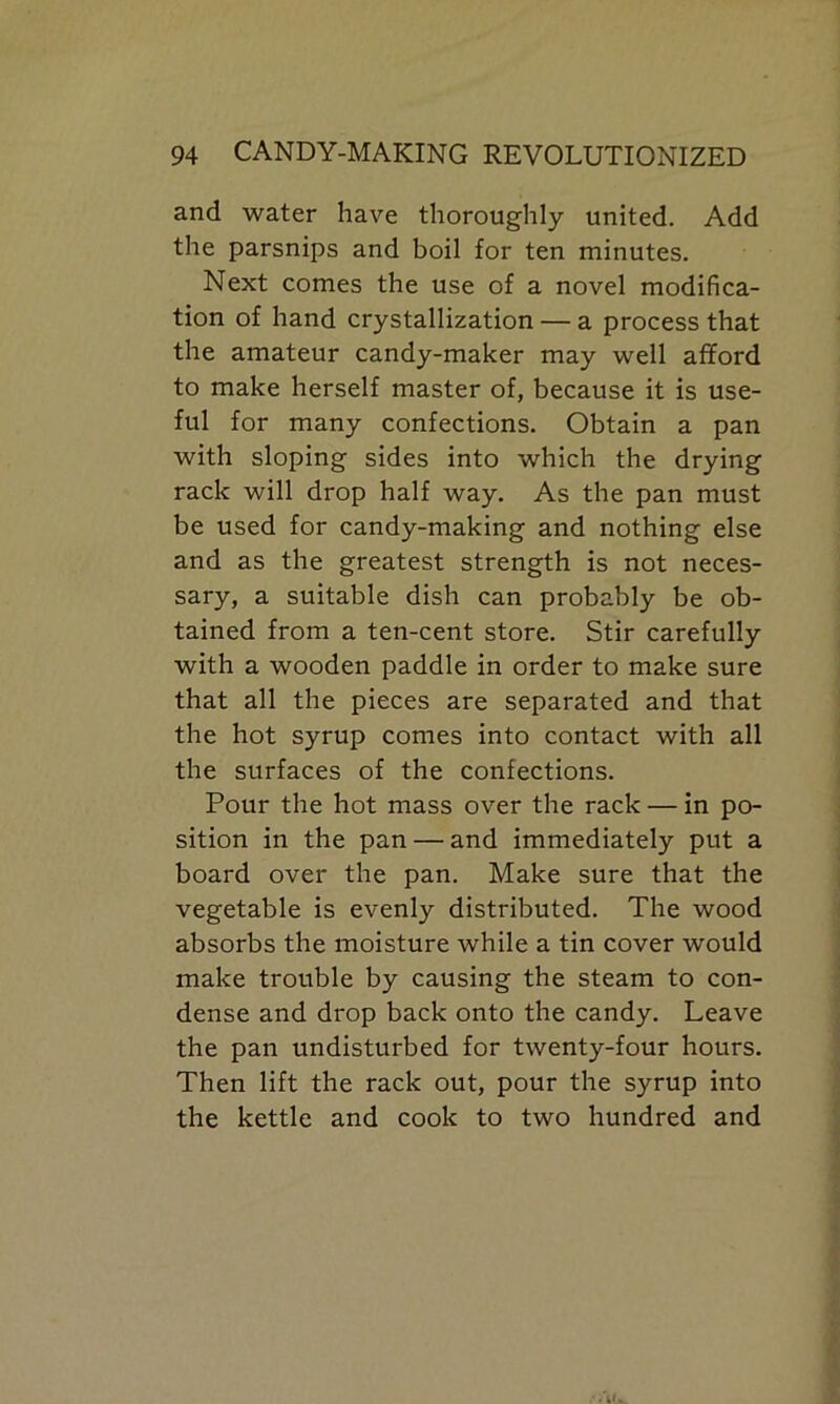 and water have thoroughly united. Add the parsnips and boil for ten minutes. Next comes the use of a novel modifica- tion of hand crystallization — a process that the amateur candy-maker may well afford to make herself master of, because it is use- ful for many confections. Obtain a pan with sloping sides into which the drying rack will drop half way. As the pan must be used for candy-making and nothing else and as the greatest strength is not neces- sary, a suitable dish can probably be ob- tained from a ten-cent store. Stir carefully with a wooden paddle in order to make sure that all the pieces are separated and that the hot syrup comes into contact with all the surfaces of the confections. Pour the hot mass over the rack — in po- sition in the pan — and immediately put a board over the pan. Make sure that the vegetable is evenly distributed. The wood absorbs the moisture while a tin cover would make trouble by causing the steam to con- dense and drop back onto the candy. Leave the pan undisturbed for twenty-four hours. Then lift the rack out, pour the syrup into the kettle and cook to two hundred and