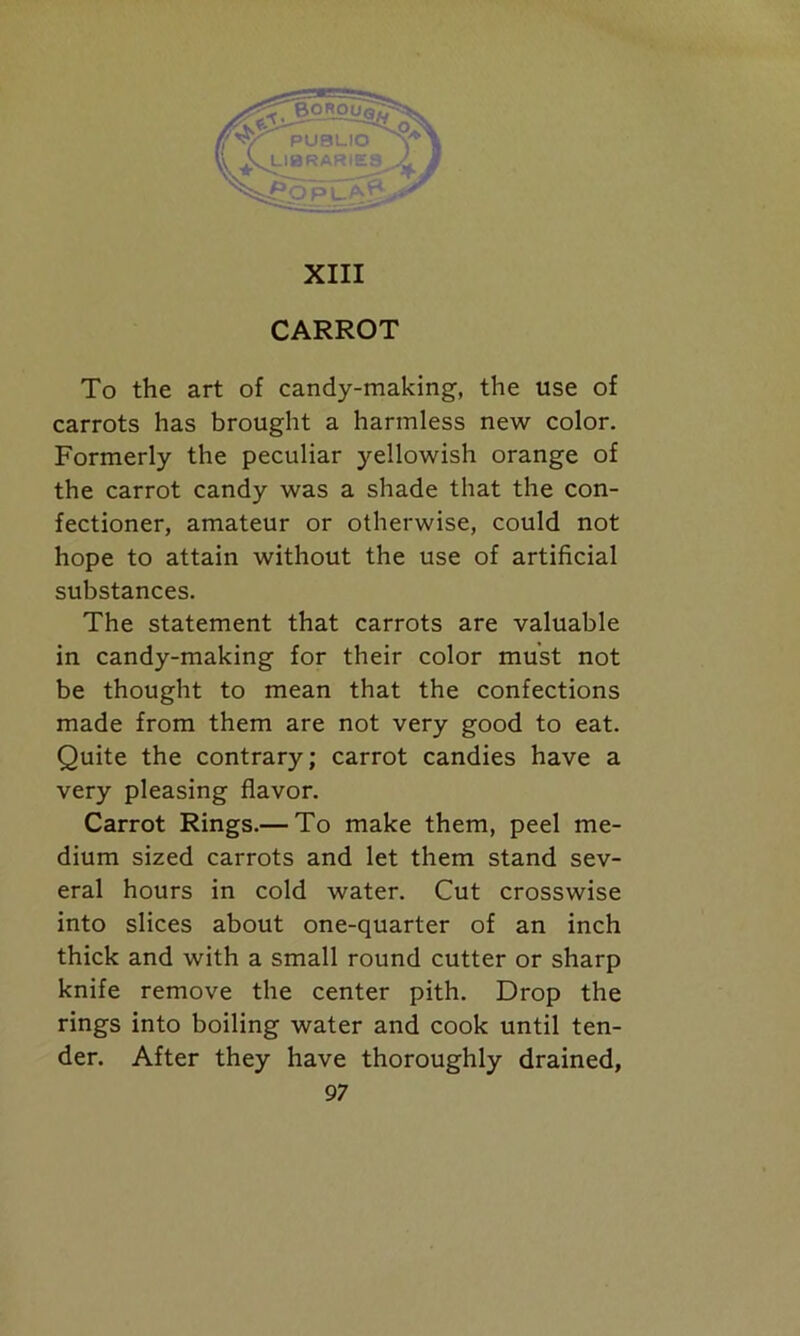 CARROT To the art of candy-making, the use of carrots has brought a harmless new color. Formerly the peculiar yellowish orange of the carrot candy was a shade that the con- fectioner, amateur or otherwise, could not hope to attain without the use of artificial substances. The statement that carrots are valuable in candy-making for their color must not be thought to mean that the confections made from them are not very good to eat. Quite the contrary; carrot candies have a very pleasing flavor. Carrot Rings.— To make them, peel me- dium sized carrots and let them stand sev- eral hours in cold water. Cut crosswise into slices about one-quarter of an inch thick and with a small round cutter or sharp knife remove the center pith. Drop the rings into boiling water and cook until ten- der. After they have thoroughly drained,