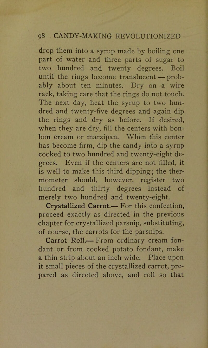 drop them into a syrup made by boiling one part of water and three parts of sugar to two hundred and twenty degrees. Boil until the rings become translucent — prob- ably about ten minutes. Dry on a wire rack, taking care that the rings do not touch. The next day, heat the syrup to two hun- dred and twenty-five degrees and again dip the rings and dry as before. If desired, when they are dry, fill the centers with bon- bon cream or marzipan. When this center has become firm, dip the candy into a syrup cooked to two hundred and twenty-eight de- grees. Even if the centers are not filled, it is well to make this third dipping; the ther- mometer should, however, register two hundred and thirty degrees instead of merely two hundred and twenty-eight. Crystallized Carrot.— For this confection, proceed exactly as directed in the previous chapter for crystallized parsnip, substituting, of course, the carrots for the parsnips. Carrot Roll.— From ordinary cream fon- dant or from cooked potato fondant, make a thin strip about an inch wide. Place upon it small pieces of the crystallized carrot, pre- pared as directed above, and roll so that