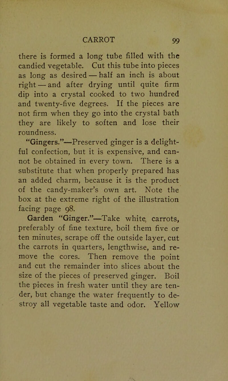 there is formed a long tube filled with the candied vegetable. Cut this tube into pieces as long as desired — half an inch is about right — and after drying until quite firm dip into a crystal cooked to two hundred and twenty-five degrees. If the pieces are not firm when they go into the crystal bath they are likely to soften and lose their roundness. “Gingers.”—Preserved ginger is a delight- ful confection, but it is expensive, and can- not be obtained in every town. There is a substitute that when properly prepared has an added charm, because it is the product of the candy-maker’s own art. Note the box at the extreme right of the illustration facing page 98. Garden “Ginger.”—Take white, carrots, preferably of fine texture, boil them five or ten minutes, scrape off the outside layer, cut the carrots in quarters, lengthwise, and re- move the cores. Then remove the point and cut the remainder into slices about the size of the pieces of preserved ginger. Boil the pieces in fresh water until they are ten- der, but change the water frequently to de- stroy all vegetable taste and odor. Yellow