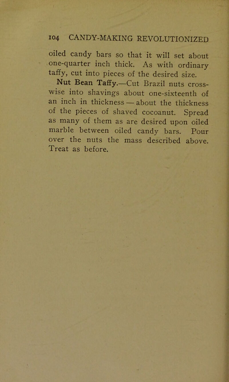 oiled candy bars so that it will set about one-quarter inch thick. As with ordinary taffy, cut into pieces of the desired size. Nut Bean Taffy.—Cut Brazil nuts cross- wise into shavings about one-sixteenth of an inch in thickness — about the thickness of the pieces of shaved cocoanut. Spread as many of them as are desired upon oiled marble between oiled candy bars. Pour over the nuts the mass described above. Treat as before.