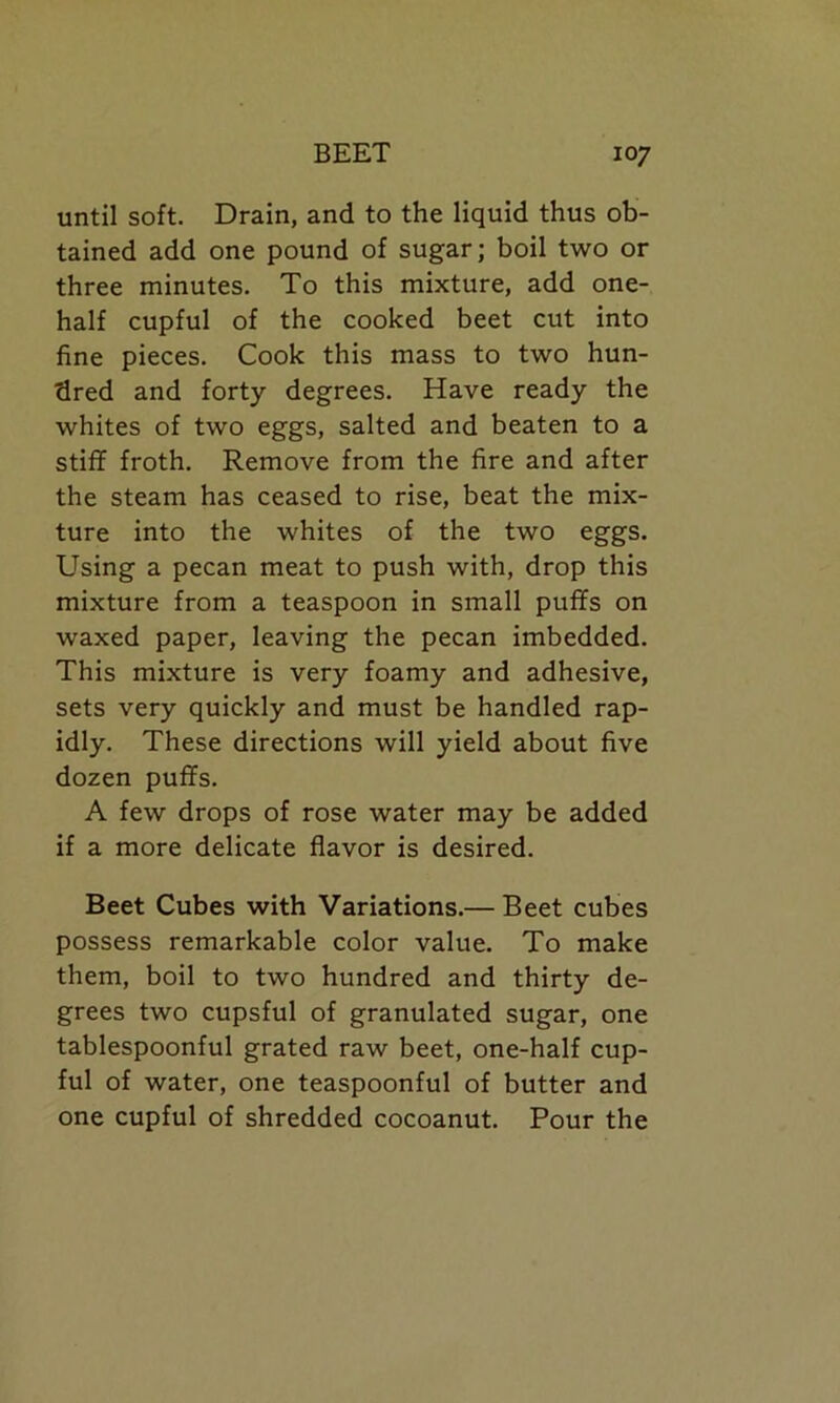 until soft. Drain, and to the liquid thus ob- tained add one pound of sugar; boil two or three minutes. To this mixture, add one- half cupful of the cooked beet cut into fine pieces. Cook this mass to two hun- dred and forty degrees. Have ready the whites of two eggs, salted and beaten to a stiff froth. Remove from the fire and after the steam has ceased to rise, beat the mix- ture into the whites of the two eggs. Using a pecan meat to push with, drop this mixture from a teaspoon in small puffs on waxed paper, leaving the pecan imbedded. This mixture is very foamy and adhesive, sets very quickly and must be handled rap- idly. These directions will yield about five dozen puffs. A few drops of rose water may be added if a more delicate flavor is desired. Beet Cubes with Variations.— Beet cubes possess remarkable color value. To make them, boil to two hundred and thirty de- grees two cupsful of granulated sugar, one tablespoonful grated raw beet, one-half cup- ful of water, one teaspoonful of butter and one cupful of shredded cocoanut. Pour the