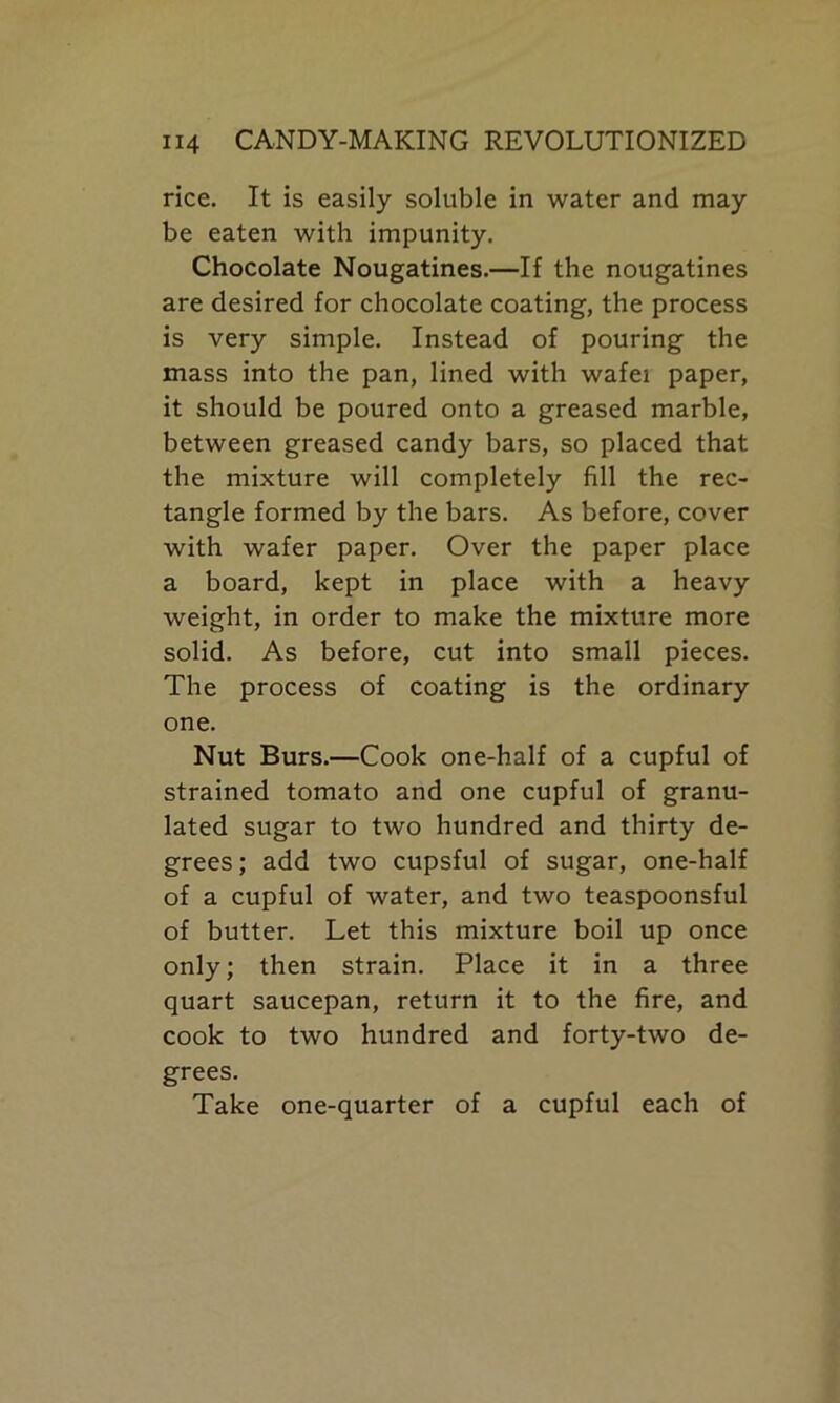 rice. It is easily soluble in water and may be eaten with impunity. Chocolate Nougatines.—If the nougatines are desired for chocolate coating, the process is very simple. Instead of pouring the mass into the pan, lined with wafei paper, it should be poured onto a greased marble, between greased candy bars, so placed that the mixture will completely fill the rec- tangle formed by the bars. As before, cover with wafer paper. Over the paper place a board, kept in place with a heavy weight, in order to make the mixture more solid. As before, cut into small pieces. The process of coating is the ordinary one. Nut Burs.—Cook one-half of a cupful of strained tomato and one cupful of granu- lated sugar to two hundred and thirty de- grees; add two cupsful of sugar, one-half of a cupful of water, and two teaspoonsful of butter. Let this mixture boil up once only; then strain. Place it in a three quart saucepan, return it to the fire, and cook to two hundred and forty-two de- grees. Take one-quarter of a cupful each of