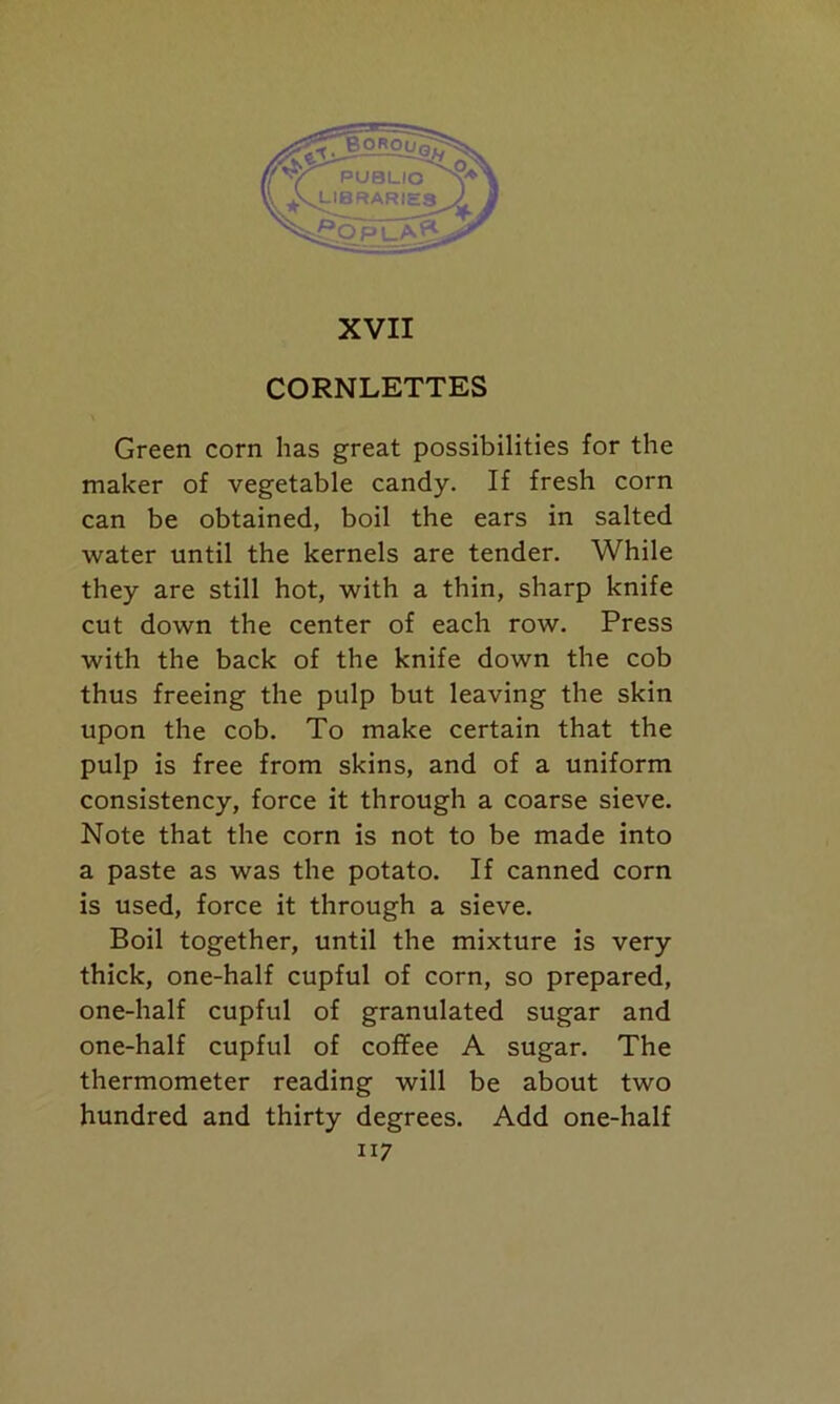 CORNLETTES Green corn has great possibilities for the maker of vegetable candy. If fresh corn can be obtained, boil the ears in salted water until the kernels are tender. While they are still hot, with a thin, sharp knife cut down the center of each row. Press with the back of the knife down the cob thus freeing the pulp but leaving the skin upon the cob. To make certain that the pulp is free from skins, and of a uniform consistency, force it through a coarse sieve. Note that the corn is not to be made into a paste as was the potato. If canned corn is used, force it through a sieve. Boil together, until the mixture is very thick, one-half cupful of corn, so prepared, one-half cupful of granulated sugar and one-half cupful of coffee A sugar. The thermometer reading will be about two hundred and thirty degrees. Add one-half ii 7