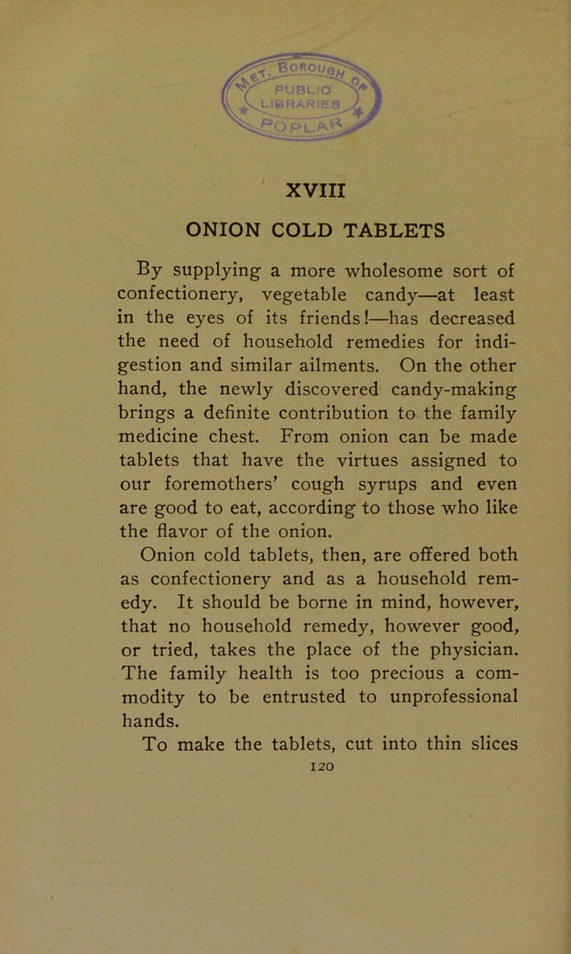 ONION COLD TABLETS By supplying a more wholesome sort of confectionery, vegetable candy—at least in the eyes of its friends!—has decreased the need of household remedies for indi- gestion and similar ailments. On the other hand, the newly discovered candy-making brings a definite contribution to the family medicine chest. From onion can be made tablets that have the virtues assigned to our foremothers’ cough syrups and even are good to eat, according to those who like the flavor of the onion. Onion cold tablets, then, are offered both as confectionery and as a household rem- edy. It should be borne in mind, however, that no household remedy, however good, or tried, takes the place of the physician. The family health is too precious a com- modity to be entrusted to unprofessional hands. To make the tablets, cut into thin slices