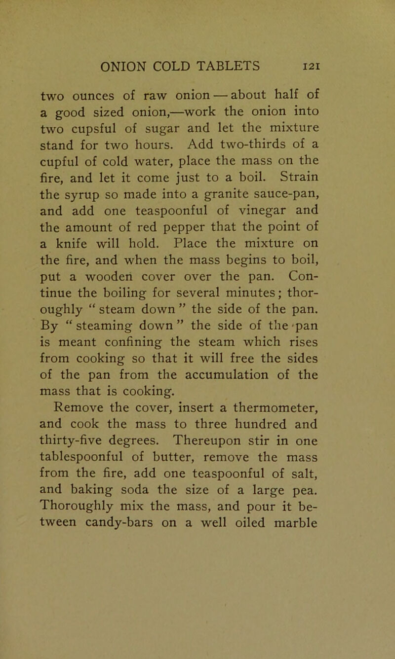 two ounces of raw onion — about half of a good sized onion,—work the onion into two cupsful of sugar and let the mixture stand for two hours. Add two-thirds of a cupful of cold water, place the mass on the fire, and let it come just to a boil. Strain the syrup so made into a granite sauce-pan, and add one teaspoonful of vinegar and the amount of red pepper that the point of a knife will hold. Place the mixture on the fire, and when the mass begins to boil, put a wooden cover over the pan. Con- tinue the boiling for several minutes; thor- oughly “ steam down ” the side of the pan. By “steaming down” the side of the pan is meant confining the steam which rises from cooking so that it will free the sides of the pan from the accumulation of the mass that is cooking. Remove the cover, insert a thermometer, and cook the mass to three hundred and thirty-five degrees. Thereupon stir in one tablespoonful of butter, remove the mass from the fire, add one teaspoonful of salt, and baking soda the size of a large pea. Thoroughly mix the mass, and pour it be- tween candy-bars on a well oiled marble