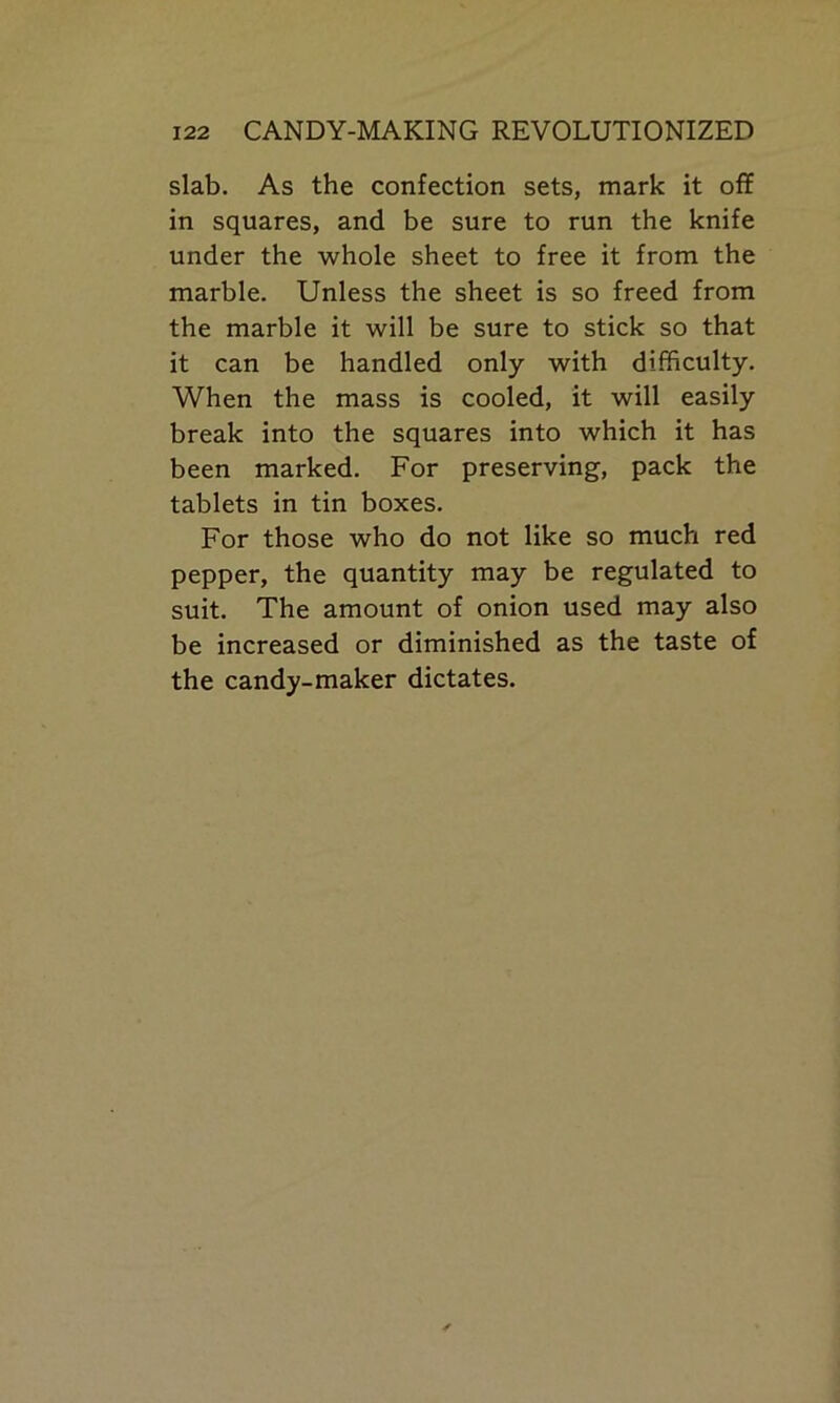 slab. As the confection sets, mark it off in squares, and be sure to run the knife under the whole sheet to free it from the marble. Unless the sheet is so freed from the marble it will be sure to stick so that it can be handled only with difficulty. When the mass is cooled, it will easily break into the squares into which it has been marked. For preserving, pack the tablets in tin boxes. For those who do not like so much red pepper, the quantity may be regulated to suit. The amount of onion used may also be increased or diminished as the taste of the candy-maker dictates.