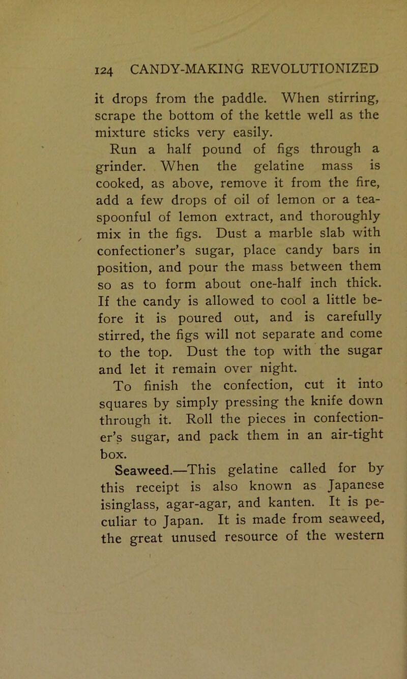 it drops from the paddle. When stirring, scrape the bottom of the kettle well as the mixture sticks very easily. Run a half pound of figs through a grinder. When the gelatine mass is cooked, as above, remove it from the fire, add a few drops of oil of lemon or a tea- spoonful of lemon extract, and thoroughly mix in the figs. Dust a marble slab with confectioner’s sugar, place candy bars in position, and pour the mass between them so as to form about one-half inch thick. If the candy is allowed to cool a little be- fore it is poured out, and is carefully stirred, the figs will not separate and come to the top. Dust the top with the sugar and let it remain over night. To finish the confection, cut it into squares by simply pressing the knife down through it. Roll the pieces in confection- er’s sugar, and pack them in an air-tight box. Seaweed.—This gelatine called for by this receipt is also known as Japanese isinglass, agar-agar, and kanten. It is pe- culiar to Japan. It is made from seaweed, the great unused resource of the western