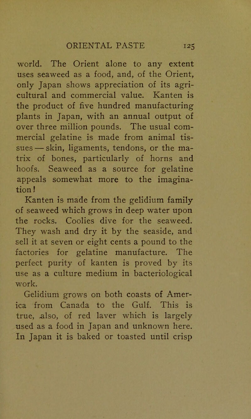 world. The Orient alone to any extent uses seaweed as a food, and, of the Orient, only Japan shows appreciation of its agri- cultural and commercial value. Kanten is the product of five hundred manufacturing plants in Japan, with an annual output of over three million pounds. The usual com- mercial gelatine is made from animal tis- sues— skin, ligaments, tendons, or the ma- trix of bones, particularly of horns and hoofs. Seaweed as a source for gelatine appeals somewhat more to the imagina- tion ! Kanten is made from the gelidium family of seaweed which grows in deep water upon the rocks. Coolies dive for the seaweed. They wash and dry it by the seaside, and sell it at seven or eight cents a pound to the factories for gelatine manufacture. The perfect purity of kanten is proved by its use as a culture medium in bacteriological work. Gelidium grows on both coasts of Amer- ica from Canada to the Gulf. This is true, also, of red laver which is largely used as a food in Japan and unknown here. In Japan it is baked or toasted until crisp