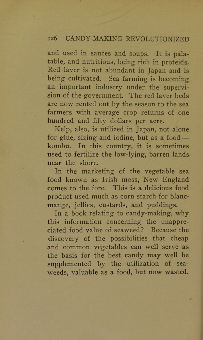 and used in sauces and soups. It is pala- table, and nutritious, being rich in proteids. Red laver is not abundant in Japan and is being cultivated. Sea farming is becoming an important industry under the supervi- sion of the government. The red laver beds are now rented out by the season to the sea farmers with average crop returns of one hundred and fifty dollars per acre. Kelp, also, is utilized in Japan, not alone for glue, sizing and iodine, but as a food — kombu. In this country, it is sometimes used to fertilize the low-lying, barren lands near the shore. In the marketing of the vegetable sea food known as Irish moss, New England comes to the fore. This is a delicious food product used much as corn starch for blanc- mange, jellies, custards, and puddings. In a book relating to candy-making, why this information concerning the unappre- ciated food value of seaweed? Because the •discovery of the possibilities that cheap and common vegetables can well serve as the basis for the best candy may well be supplemented by the utilization of sea- weeds, valuable as a food, but now wasted.