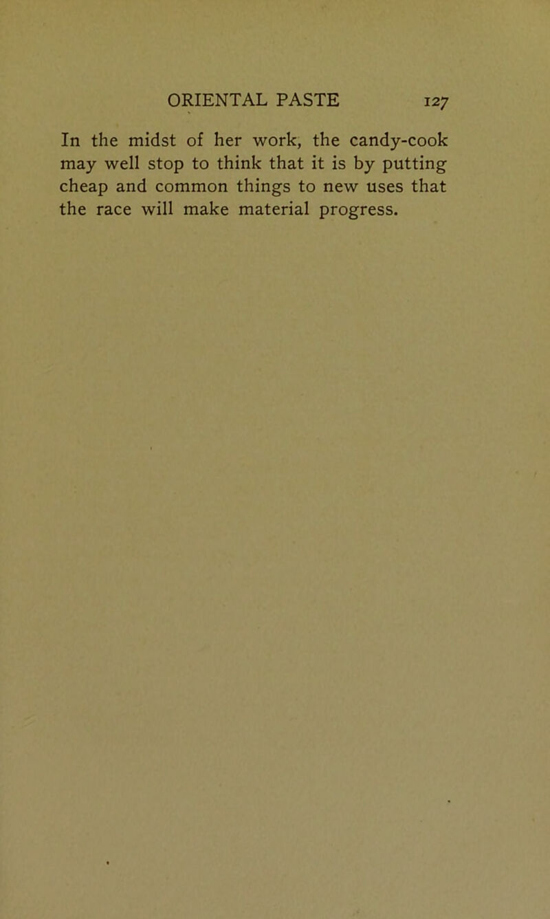 In the midst of her work, the candy-cook may well stop to think that it is by putting cheap and common things to new uses that the race will make material progress.