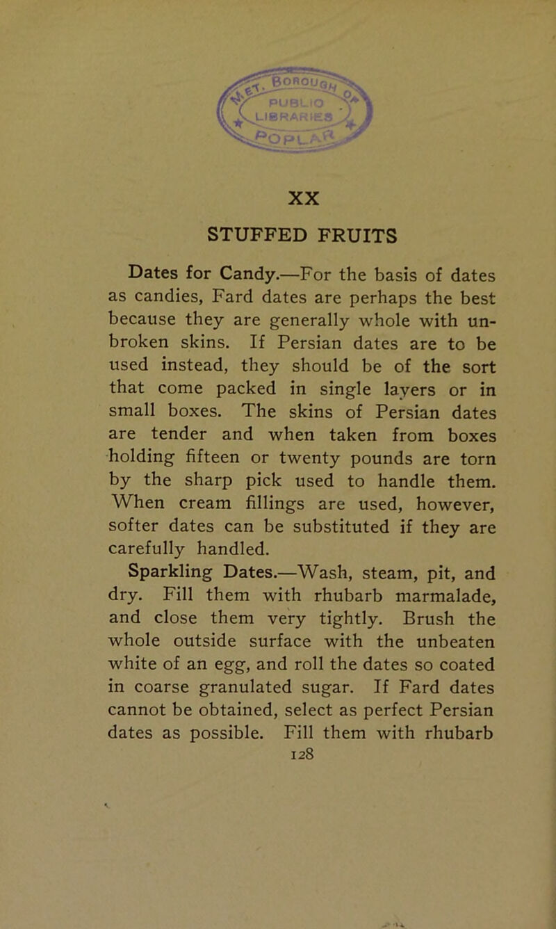 XX STUFFED FRUITS Dates for Candy.—For the basis of dates as candies, Fard dates are perhaps the best because they are generally whole with un- broken skins. If Persian dates are to be used instead, they should be of the sort that come packed in single layers or in small boxes. The skins of Persian dates are tender and when taken from boxes holding fifteen or twenty pounds are torn by the sharp pick used to handle them. When cream fillings are used, however, softer dates can be substituted if they are carefully handled. Sparkling Dates.—Wash, steam, pit, and dry. Fill them with rhubarb marmalade, and close them very tightly. Brush the whole outside surface with the unbeaten white of an egg, and roll the dates so coated in coarse granulated sugar. If Fard dates cannot be obtained, select as perfect Persian dates as possible. Fill them with rhubarb