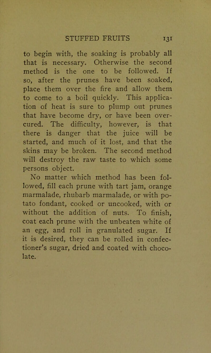 to begin with, the soaking is probably all that is necessary. Otherwise the second method is the one to be followed. If so, after the prunes have been soaked, place them over the fire and allow them to come to a boil quickly. This applica- tion of heat is sure to plump out prunes that have become dry, or have been over- cured. The difficulty, however, is that there is danger that the juice will be started, and much of it lost, and that the skins may be broken. The second method will destroy the raw taste to which some persons object. No matter which method has been fol- lowed, fill each prune with tart jam, orange marmalade, rhubarb marmalade, or with po- tato fondant, cooked or uncooked, with or without the addition of nuts. To finish, coat each prune with the unbeaten white of an egg, and roll in granulated sugar. If it is desired, they can be rolled in confec- tioner’s sugar, dried and coated with choco- late.