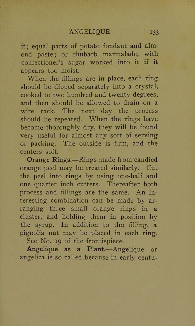 it; equal parts of potato fondant and alm- ond paste; or rhubarb marmalade, with confectioner’s sugar worked into it if it appears too moist. When the fillings are in place, each ring should be dipped separately into a crystal, cooked to two hundred and twenty degrees, and then should be allowed to drain on a wire rack. The next day the process should be repeated. When the rings have become thoroughly dry, they will be found very useful for almost any sort of serving or packing. The outside is firm, and the centers soft. Orange Rings.—Rings made from candied orange peel may be treated similarly. Cut the peel into rings by using one-half and one quarter inch cutters. Thereafter both process and fillings are the same. An in- teresting combination can be made by ar- ranging three small orange rings in a cluster, and holding them in position by the syrup. In addition to the filling, a pignolia nut may be placed in each ring. See No. 19 of the frontispiece. Angelique as a Plant.—Angelique or angelica is so called because in early centu-