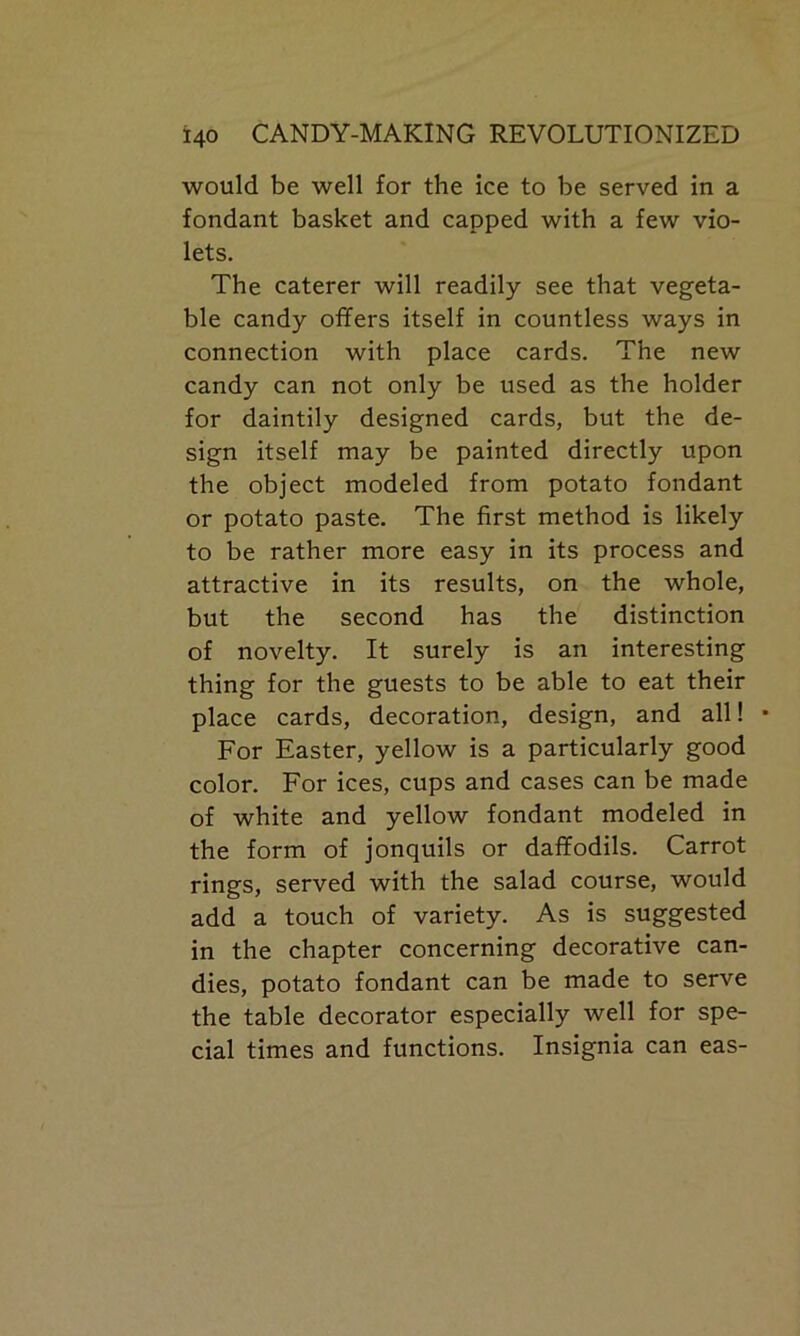 would be well for the ice to be served in a fondant basket and capped with a few vio- lets. The caterer will readily see that vegeta- ble candy offers itself in countless ways in connection with place cards. The new candy can not only be used as the holder for daintily designed cards, but the de- sign itself may be painted directly upon the object modeled from potato fondant or potato paste. The first method is likely to be rather more easy in its process and attractive in its results, on the whole, but the second has the distinction of novelty. It surely is an interesting thing for the guests to be able to eat their place cards, decoration, design, and all! • For Easter, yellow is a particularly good color. For ices, cups and cases can be made of white and yellow fondant modeled in the form of jonquils or daffodils. Carrot rings, served with the salad course, would add a touch of variety. As is suggested in the chapter concerning decorative can- dies, potato fondant can be made to serve the table decorator especially well for spe- cial times and functions. Insignia can eas-