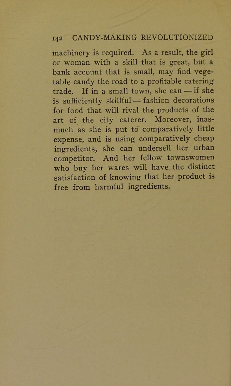 machinery is required. As a result, the girl or woman with a skill that is great, but a bank account that is small, may find vege- table candy the road to a profitable catering trade. If in a small town, she can — if she is sufficiently skillful — fashion decorations for food that will rival the products of the art of the city caterer. Moreover, inas- much as she is put to comparatively little expense, and is using comparatively cheap ingredients, she can undersell her urban competitor. And her fellow townswomen who buy her wares will have the distinct satisfaction of knowing that her product is free from harmful ingredients.