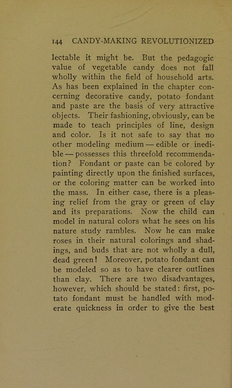 lectable it might be. But the pedagogic value of vegetable candy does not fall wholly within the field of household arts. As has been explained in the chapter con- cerning decorative candy, potato fondant and paste are the basis of very attractive objects. Their fashioning, obviously, can be made to teach principles of line, design and color. Is it not safe to say that no other modeling medium — edible or inedi- ble— possesses this threefold recommenda- tion? Fondant or paste can be colored by painting directly upon the finished surfaces, or the coloring matter can be worked into the mass. In either case, there is a pleas- ing relief from the gray or green of clay and its preparations. Now the child can model in natural colors what he sees on his nature study rambles. Now he can make roses in their natural colorings and shad- ings, and buds that are not wholly a dull, dead green! Moreover, potato fondant can be modeled so as to have clearer outlines than clay. There are two disadvantages, however, which should be stated: first, po- tato fondant must be handled with mod- erate quickness in order to give the best
