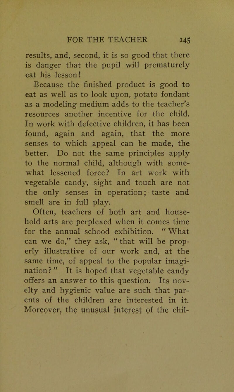 results, and, second, it is so good that there is danger that the pupil will prematurely eat his lesson! Because the finished product is good to eat as well as to look upon, potato fondant as a modeling medium adds to the teacher’s resources another incentive for the child. In work with defective children, it has been found, again and again, that the more senses to which appeal can be made, the better. Do not the same principles apply to the normal child, although with some- what lessened force? In art work with vegetable candy, sight and touch are not the only senses in operation; taste and smell are in full play. Often, teachers of both art and house- hold arts are perplexed when it comes time for the annual schood exhibition. “ What can we do,” they ask, “ that will be prop- erly illustrative of our work and, at the same time, of appeal to the popular imagi- nation?” It is hoped that vegetable candy offers an answer to this question. Its nov- elty and hygienic value are such that par- ents of the children are interested in it. Moreover, the unusual interest of the chil-