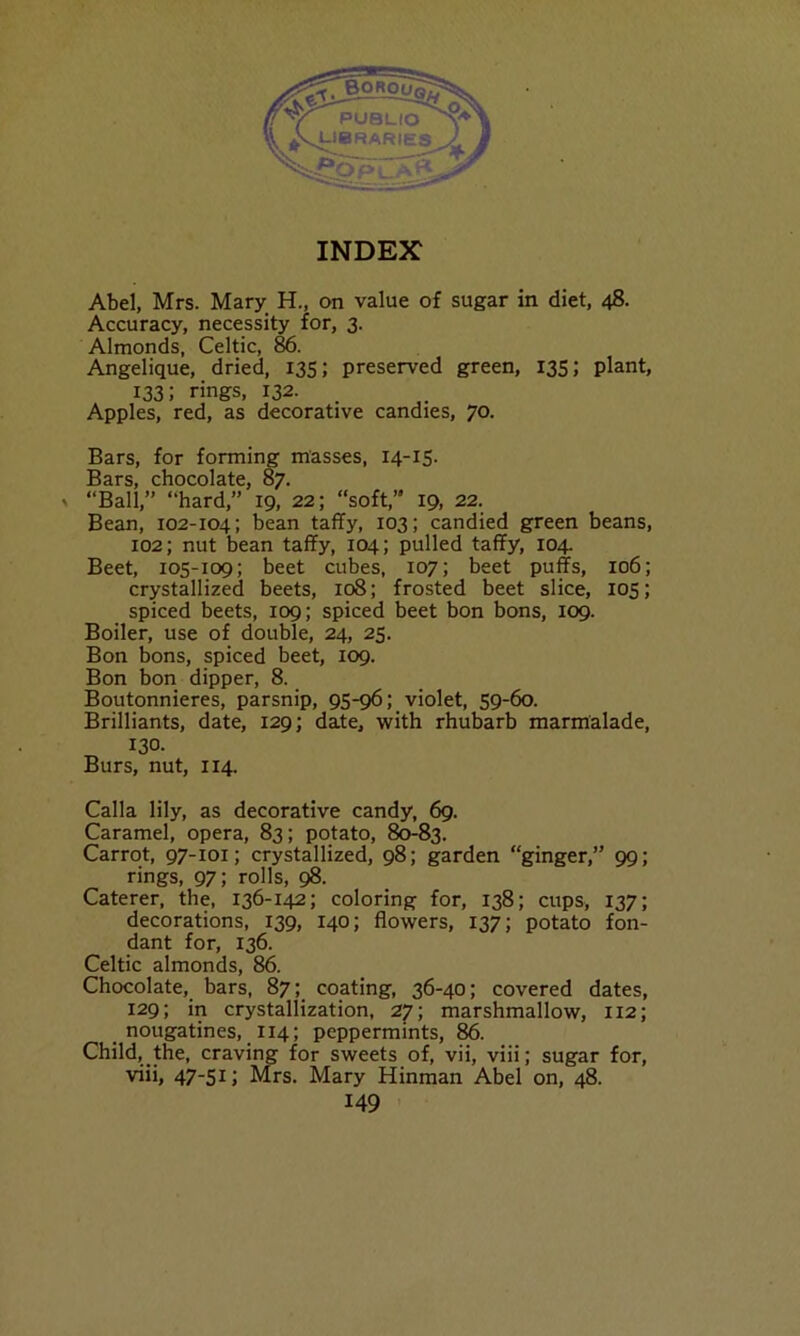 Abel, Mrs. Mary H., on value of sugar in diet, 48. Accuracy, necessity for, 3. Almonds, Celtic, 86. Angelique, dried, 135; preserved green, 135; plant, 133; rings, 132. Apples, red, as decorative candies, 70. Bars, for forming masses, 14-15. Bars, chocolate, 87. > “Ball,” “hard,” 19, 22; “soft,” 19, 22. Bean, 102-104; bean taffy, 103; candied green beans, 102; nut bean taffy, 104; pulled taffy, 104. Beet, 105-109; beet cubes, 107; beet puffs, 106; crystallized beets, 108; frosted beet slice, 105; spiced beets, 109; spiced beet bon bons, 109. Boiler, use of double, 24, 25. Bon bons, spiced beet, 109. Bon bon dipper, 8. Boutonnieres, parsnip, 95-96; violet, 59-60. Brilliants, date, 129; date, with rhubarb marmalade, 130. Burs, nut, 114. Calla lily, as decorative candy, 69. Caramel, opera, 83; potato, 80-83. Carrot, 97-101; crystallized, 98; garden “ginger,” 99; rings, 97; rolls, 98. Caterer, the, 136-142; coloring for, 138; cups, 137; decorations, 139, 140; flowers, 137; potato fon- dant for, 136. Celtic almonds, 86. Chocolate, bars, 87; coating, 36-40; covered dates, 129; in crystallization, 27; marshmallow, 112; nougatines, 114; peppermints, 86. Child, the, craving for sweets of, vii, viii; sugar for, viii, 47-51; Mrs. Mary Hinman Abel on, 48.