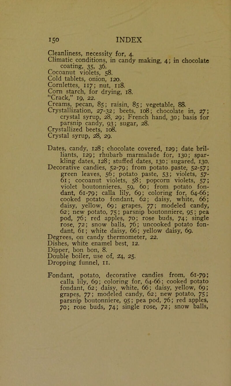 Cleanliness, necessity for, 4. Climatic conditions, in candy making, 4; in chocolate coating, 35, 36. Cocoanut violets, 58. Cold tablets, onion, 120. Cornlettes, 117; nut, 118. Com starch, for drying, 18. “Crack,” 19, 22. Creams, pecan, 85; raisin, 85; vegetable, 88. Crystallization, 27-32; beets, 108; chocolate in, 27; crystal syrup, 28, 29; French hand, 30; basis for parsnip candy, 93; sugar, 28. Crystallized beets, 108. Crystal syrup, 28, 29. Dates, candy, 128; chocolate covered, 129; date bril- liants, 129; rhubarb marmalade for, 130; spar- kling dates, 128; stuffed dates, 130; sugared, 130. Decorative candies, 52-79; from potato paste, 52-57; green leaves, 56; potato paste, 53; violets, 57- 61; cocoanut violets, 58; popcorn violets, 57; violet boutonnieres, 59, 60; from potato fon- dant, 61-79; calla lily, 69; coloring for, 64-66; cooked potato fondant, 62; daisy, white, 66; daisy, yellow, 69; grapes, 77; modeled candy, 62; new potato, 75; parsnip boutonniere, 95; pea pod, 76; red apples, 70; rose buds, 74; single rose, 72; snow balls, 76; uncooked potato fon- dant, 61; white daisy, 66; yellow daisy, 69. Degrees, on candy thermometer, 22. Dishes, white enamel best, 12. Dipper, bon bon, 8. Double boiler, use of, 24, 25. Dropping funnel, 11. Fondant, potato, decorative candies from, 61-79; calla lily, 69; coloring for, 64-66; cooked potato fondant, 62; daisy, white, 66; daisy, yellow, 69; grapes, 77; modeled candy, 62; new potato, 75; parsnip boutonniere, 95; pea pod, 76; red apples, 70; rose buds, 74; single rose, 72; snow balls,